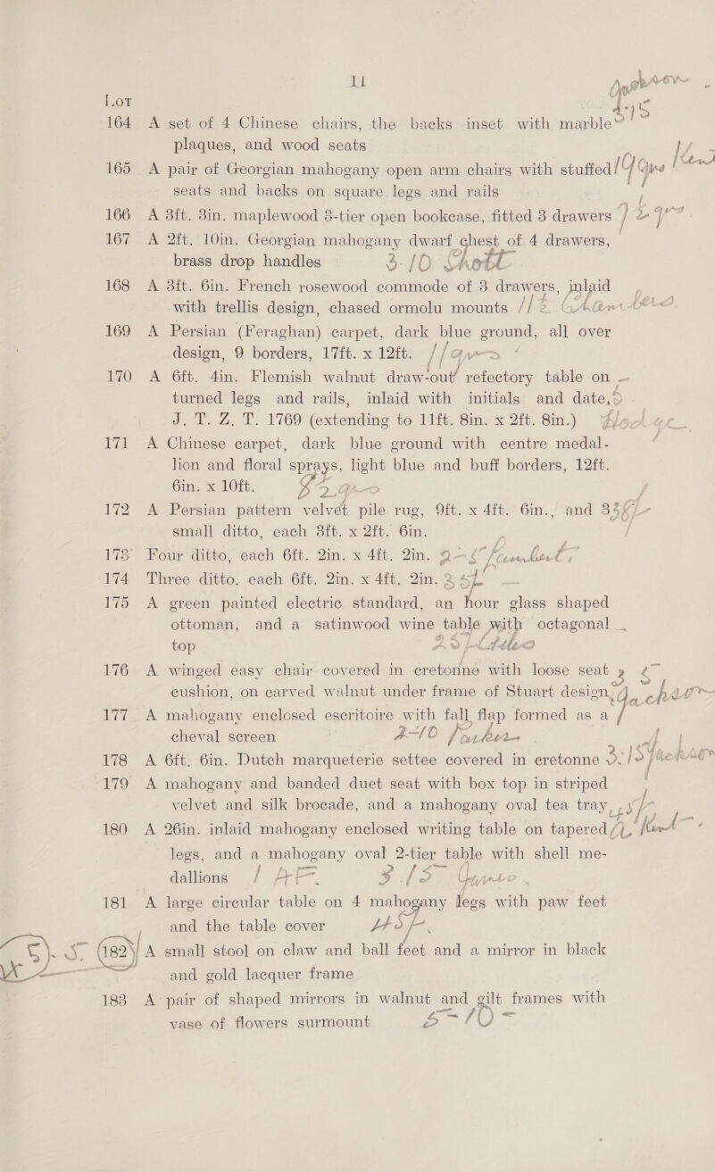 rae Dib LOT : A : co , 11: : > }o 164 <A set of 4 Chinese chairs, the backs inset with Tent plaques, and wood seats So 165 A pair of Georgian mahogany open arm chairs with stuffed / Te Gye i a | seats and backs on square legs and rails 166 A 3ft. 3in. maplewood 8-tier open bookcase, fitted 8 drawers f Le 5 ay 167 A 2ft. 10m. Georgian mahogany dwarf Te of 4 drawers, | brass drop handles 3-/0 Chet os 168 A 3ft. 6in. French rosewood ey of 3 drawers, inlaid with trellis design, chased ormolu mounts 112 CA@m4é 169 A Persian (Feraghan) carpet, dark me ground, a over design, 9 borders, 17ft. x 12ft. / a 170 A 6ft. 4in. Flemish walnut draw- lout! refectory table on — turned legs and rails, inlaid with initials and date,© J.T. Z, T. 1769 (extending to 11ft. Sin. x 2ft. 8in.) ff 171 A Chinese carpet, dark blue ground with centre medal- lion and floral sprays, light blue and buff borders, 12ft. Gin, x LOE. Ke 9 Go 172 A Persian pattern velvet pile rug, 9ft. x 4ft.’ 6in., and 836 , small ditto, each 3ft. x 2ft. 6in. 178 Four ditto, each 6ft. Qin. x 4ft. 2in. Q> 4 Jib, 174 Three ditto, each 6ft. 2in. x 4ft. 2in. 2 ¢ 7 175 A green painted electric standard, an hour glass shaped ottoman, and a_satinwood wine table poip ee top AD pd dblex 1/62 winged easy chair covered in cretonne with loose 7. Bt ook ea enclosed escritoire ih al tee formed as a eyes cheval screen a SS AO* (her ie <s f 178 <A 6ft. 6in. Dutch marqueterie settee a in cretonne PY, der “a” 179 A mahogany and banded duet seat with box top in striped , velvet and silk brocade, and a mahogany oval tea tray, , Sk, . {- a 180 A 26in. inlaid mahogany enclosed writing table on tapered /}, {aw lees, and a mahogany oval 2-tier table with shell me- Maa Wey vey ef See dallions ./ AT f-. y fe. yte 181 A large circular table on 4 mahogany legs with paw feet and the table cover b+ d PP 4 82 132) A small stool on claw and ball fret and a mirror in black and gold lacquer frame 183 A pair of shaped mirrors in walnut and allt frames with P ge Ae ton S U vase of flowers surmount F: