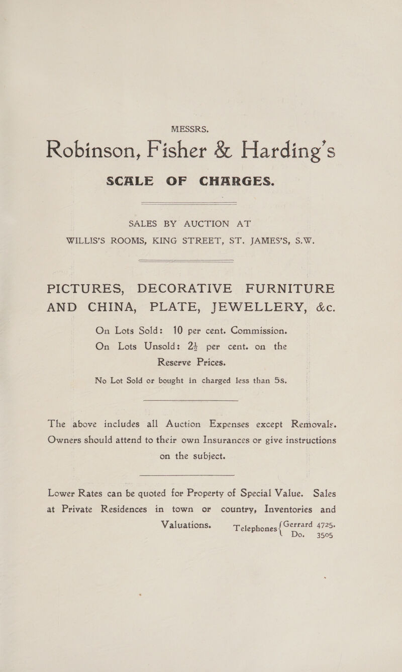 MESSRS. Robinson, Fisher &amp; Harding's SCALE OF CHARGES.   SALES BY AUCTION AT WILLIS’S ROOMS, KING STREET, ST. JAMES’S, S.W.   PICTURES, DECORATIVE FURNITURE AND CHINA, PLATE, JEWELLERY, é&amp;c. On Lots Sold: 10 per cent. Commission. On Lots Unsold: 24 per cent. on the Reserve Prices. No Lot Sold or bought in charged less than 5s, The above includes all Auction Expenses except Removals. Owners should attend to their own Insurances or give instructions on the subject. Lower Rates can be quoted for Property of Special Value. Sales at Private Residences in town or country, Inventories and Gerrard 4725. Do. 3505 Valuations. Telephones