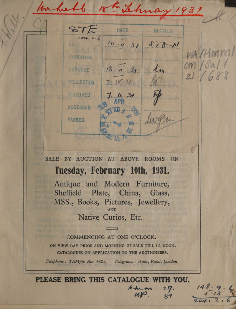    ) | PASSED By | | i ee RE as : | | ACOESSED &lt; @ &lt;i. as mre SALE BY | AUCTION AT a ROOMS ON Tuesday, February 10th, 1931. Antique and Modern Furniture, Sheffield Plate, China, Glass, MSS., Books, Pictures, Jewellery, AND Native Curios, Etc. SRSA RE | COMMENCING AT ONE O°CLOCK. ON VIEW DAY PRIOR AND MORNING OF SALE TILL 12 NOON. CATALOGUES ON APPLICATION TO THE AUCTIONEERS, iT elephone : TEMple Bar 6882. Telegrams : Auks, Rand, London.  PLEASE BRING THIS CATALOGUE WITH YOU. A-tor_tnr . 27 : “wy |