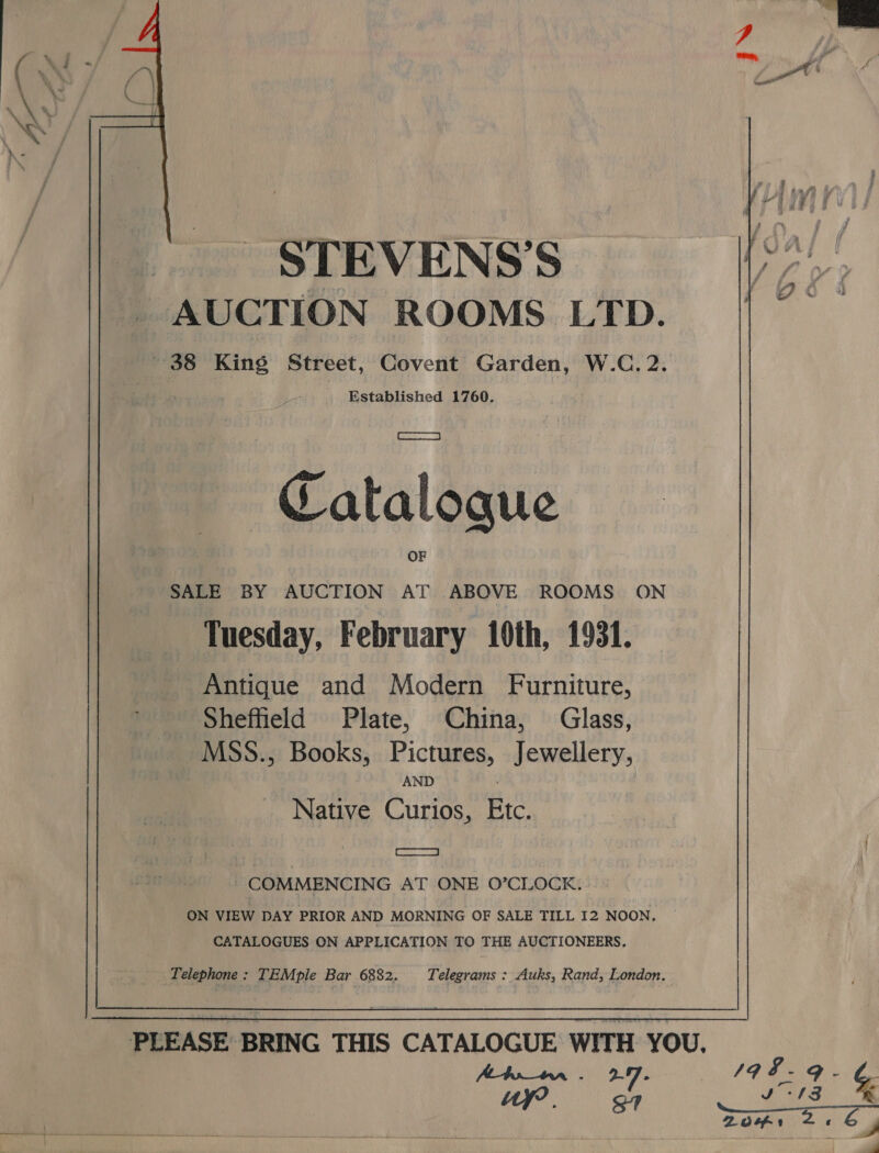  STEVENS'S AUCTION ROOMS LTD. 38 King Street, Covent Garden, W.C. 2. Established 1760. Catalogue SALE BY AUCTION AT ABOVE ROOMS ON Tuesday, February 10th, 1931. Antique and Modern Furniture, Sheffield Plate, China, Glass, _MSS., Books, Pictures, Jewellery, AND Native Curios, Etc. SSS COMMENCING AT ONE O’CLOCK. ON VIEW DAY PRIOR AND MORNING OF SALE TILL I2 NOON. CATALOGUES ON APPLICATION TO THE AUCTIONEERS, A tr_tnrn . 2-7 - a  