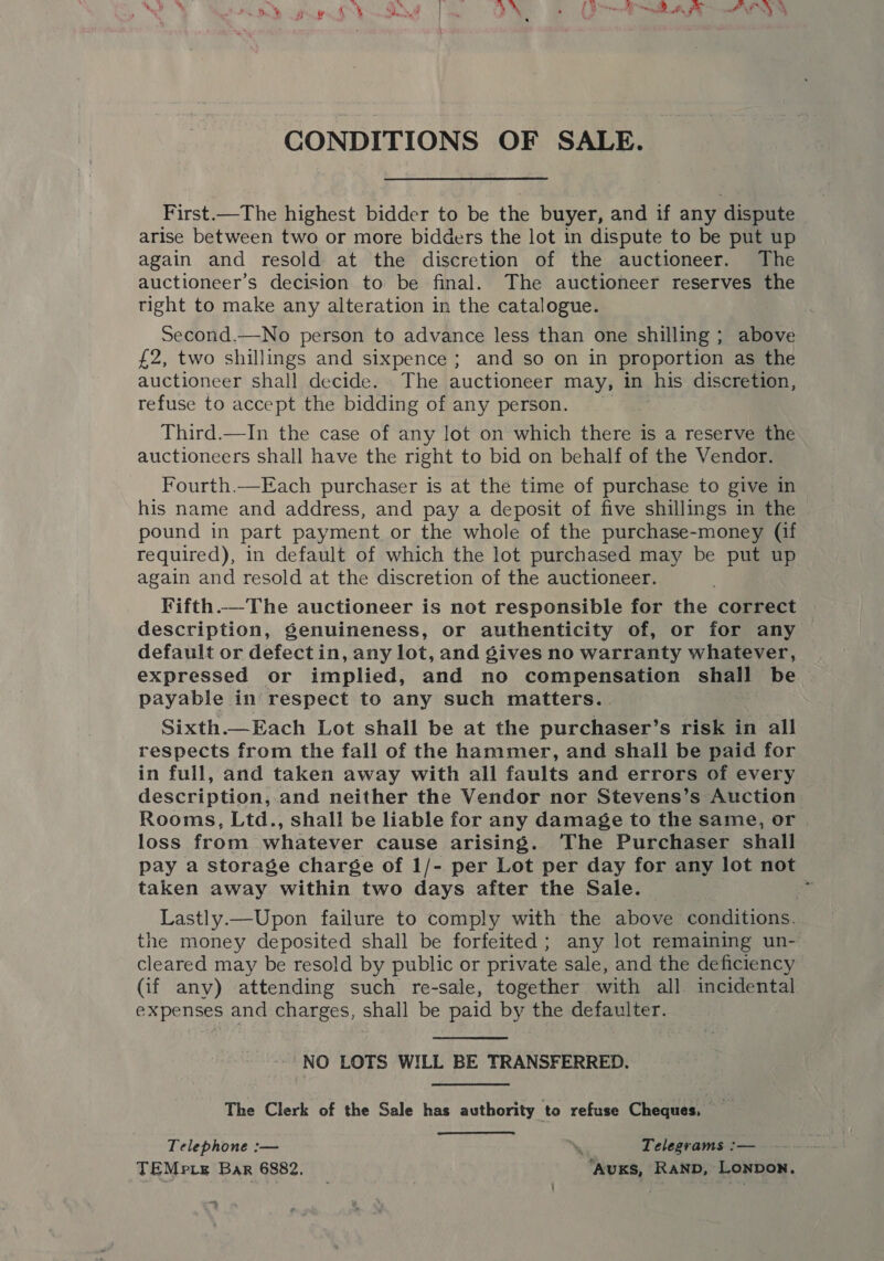 é : s CONDITIONS OF SALE. First.—The highest bidder to be the buyer, and if any dispute arise between two or more bidders the lot in dispute to be put up again and resold at the discretion of the auctioneer. The auctioneer’s decision to be final. The auctioneer reserves the tight to make any alteration in the catalogue. Second.—No person to advance less than one shilling ; above £2, two shillings and sixpence ; and so on in proportion as the auctioneer shall decide. The auctioneer may, in his discretion, refuse to accept the bidding of any person. Third.—In the case of any lot on which there is a reserve the auctioneers shall have the right to bid on behalf of the Vendor. Fourth.—Each purchaser is at the time of purchase to give in his name and address, and pay a deposit of five shillings in the pound in part payment or the whole of the purchase-money (if required), in default of which the lot purchased may be put up again and resold at the discretion of the auctioneer. Fifth.—The auctioneer is not responsible for the correct description, Senuineness, or authenticity of, or for any default or defectin, any lot, and gives no warranty whatever, expressed or implied, and no compensation shall be payable in respect to any such matters.. Sixth.—Each Lot shall be at the purchaser’s risk in all respects from the fall of the hammer, and shall be paid for in full, and taken away with all faults and errors of every description, and neither the Vendor nor Stevens’s Auction Rooms, Ltd., shall be liable for any damage to the same, or loss from whatever cause arising. The Purchaser shall pay a storage charge of 1/- per Lot per day for any lot not taken away within two days after the Sale. 2 Lastly.—Upon failure to comply with the above conditions. the money deposited shall be forfeited ; any lot remaining un- cleared may be resold by public or private sale, and the deficiency (if any) attending such re-sale, together with all incidental expenses and charges, shall be paid by the defaulter. ~ NO LOTS WILL BE TRANSFERRED. The Clerk of the Sale has authority to refuse Cheques, Telephone :— “s Telegrams :— TEMpre Bar 6882, ‘AuKs, Ranp, Lonpon.