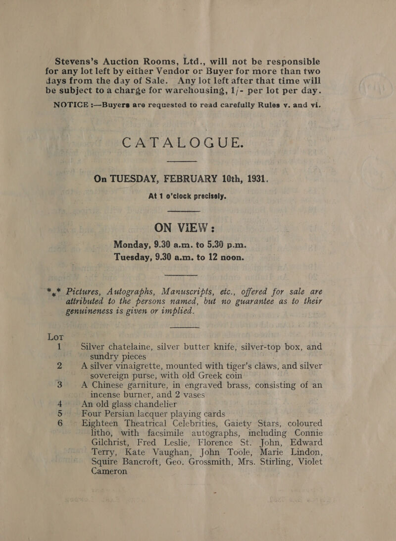 Stevens’s Auction Rooms, Ltd., will not be responsible for any lot left by either Vendor or Buyer for more than two days from the day of Sale. Any lot left after that time will be subject to a charge for warehousing, 1/- per lot per day. NOTICE :—Buyers are requested to read carefully Rules v. and vi. CATALOGUE.  On TUESDAY, FEBRUARY 10th, 1931. At 1 o'clock precisely. | ON VIEW: Monday, 9.30 a.m. to 5.39 p.m. Tuesday, 9.30 a.m. to 12 noon. *.* Pictures, Autographs, Manuscripts, etc., offered for sale are attributed to the persons named, but no guarantee as to their genuineness 1s given or implied. —_——_———_—-—— Lot is Siar chatelaine, silver butter knife, silver- -top box, and sundry pieces A silver vinaigrette, mounted with tiger’s claws, and silver ' sovereign purse, with old Greek coin A Chinese garniture, in engraved brass, dobaisting of an incense burner, and 2 vases - An old glass chandelier mn iyebtcen, Theatrical Celebrities, Gaiety Stars; coloured litho, with facsimile autographs, mcluding Connie Gilchrist, Fred Leslie, Florence St. John, Edward Terry, Kate Vaughan, John Toole, Marie Lindon, Squire Bancroft, Geo. Grossmith, Mrs. Stirling, Violet Cameron One WO N-