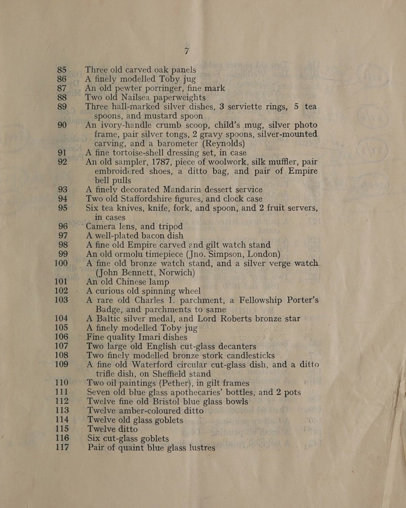85 86 87 88 90 93 94 95 97 98 101 102 104 105 107 108 109 110 111 112 114 116 117 7 An old pewter porringer, fine mark Two old Nailsea paperweights Three hall-marked silver dishes, 3 eae rings, 5 tea spoons, and mustard spoon _ frame, pair silver tongs, 2 gravy spoons, silver-mounted ) carving, and a barometer (Reynolds) | embroidered shoes, a ditto bag, and pair of Empire bell pulls A finely decorated Mandarin dessert service Two old Staffordshire figures, and clock case Six tea knives, knife, fork, and spoon, and 2 fruit servers, in cases A well-plated bacon dish A fine old Empire carved end gilt watch stand An old ormolu timepiece (Jno. Simpson, London) (John Bennett, Norwich) An old Chinese lamp A curious old spinning wheel A rare old Charles I. parchment, a Fellowship Porter’s Badge, and parchments to’same A Baltic silver medal, and Lord Roberts bronze star ° A finely modelled Toby jug Two large old English cut-glass ictanters | Two finely modelled bronze stork candlesticks | A fine old Waterford circular cut-glass dish, and a Hifto trifle dish, on Sheffield stand Twelve fine old Bristol blue glass bowls Twelve amber-coloured ditto . Twelve old glass goblets Twelve ditto Six cut-glass goblets Pair of quaint blue glass lustres
