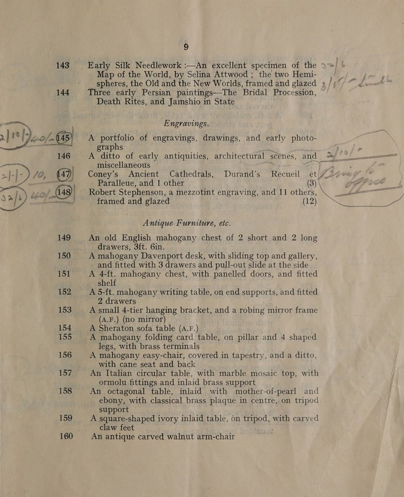 143 144 155 156 157 158 159 160 4 Map of the World, by Selina Attwood ; the two Hemi- spheres, the Old and the New Worlds, framed and glazed » Three early Persian paintings—The Bridal Procession, Death Rites, and Jamshio in State E ngravings. A portfolio of engravings, drawings, and early photo- graphs miscellaneous Pg Coney’s Ancient Cathedrals, Durand’s Recueil et 4 Paralleue, and 1 other (3) \ framed and glazed (12) Antique Furmiture, etc. An old English mahogany chest of 2 short and 2 long drawers, 3ft. 6in. _ and fitted with 3 drawers and pull-out slide at the side A 4-ft. mahogany chest, with panelled doors, and fitted shelf A 5-ft. mahogany writing table, on end supports, and fitted 2 drawers A small 4-tier hanging bracket, and a robing mirror frame (A.F.) (no mirror) A Sheraton sofa table (A.F.) A mahogany folding card. table, on piles and 4 shaped legs, with brass terminals. A mahogany easy-chair, covered in tapestry, and a ditto, with cane seat and back An Italian circular table, with marble mosaic - top, with ormolu fittings and inlaid brass support An octagonal table, inlaid with mother-of-pearl and ebony, with classical brass plaque in centre, on tripod support A square-shaped ivory inlaid table, on se with carved claw feet An antique carved walnut arm-chair