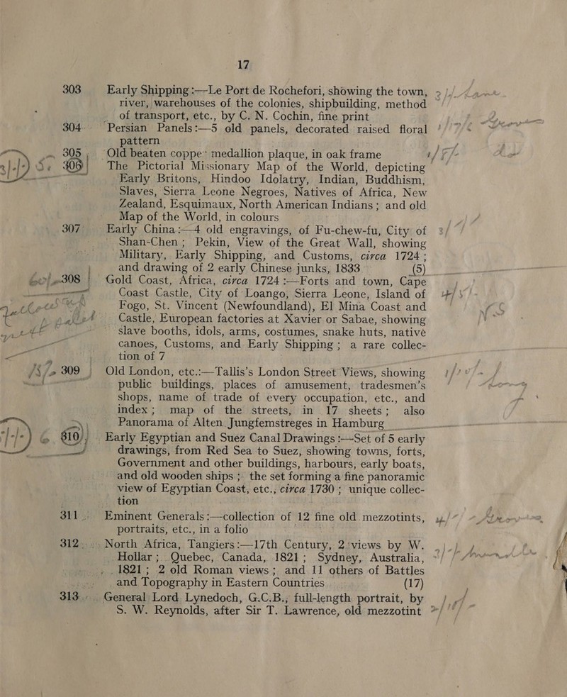 304. river, warehouses of the colonies, shipbuilding, method of transport, etc., by C. N. Cochin, fine print pattern Early Britons, Hindoo Idolatry, Indian, Buddhism, ‘Slaves, Sierra Leone Negroes, Natives of Africa, New Zealand, Esquimaux, North American Indians; and old Map of the World, in colours Early China:—4 old engravings, of Fu-chew-fu, City of Shan-Chen ; Pekin, View of the Great Wall, showing Military, Early Shipping, and Customs, circa 1724: and drawing of 2 early Chinese junks, 1833. (5) Gold Coast, Africa, ciyca 1724 :—Forts and town, Cape Coast Castle, City of Loango, Sierra Leone, Island of Fogo, St. Vincent (Newfoundland), E] Mina Coast and slave booths, idols, arms, costumes, snake huts, native canoes, Customs, and Early Shipping; a rare collec- tion of 7 Old London, etc.:—Tallis’s London Street Views, showing public buildings, places of amusement, tradesmen’s shops, name of trade of every occupation, etc., and index; map of the streets, in 17 sheets; also Panorama of Alten Jungfemstreges in Hamburg _ drawings, from Red Sea to Suez, showing towns, forts, Government and other buildings, harbours, early boats, and old wooden ships ;. the set forming a fine panoramic view of Egyptian Coast, etc.; circa 1730 ; unique collec- tion 7 portraits, etc., in a folio North Africa, Tangiers:—17th Century, 2:views by W. Hollar ;. Quebec, Canada, 1821; Sydney, Australia, _and Topography in Eastern Countries (17)