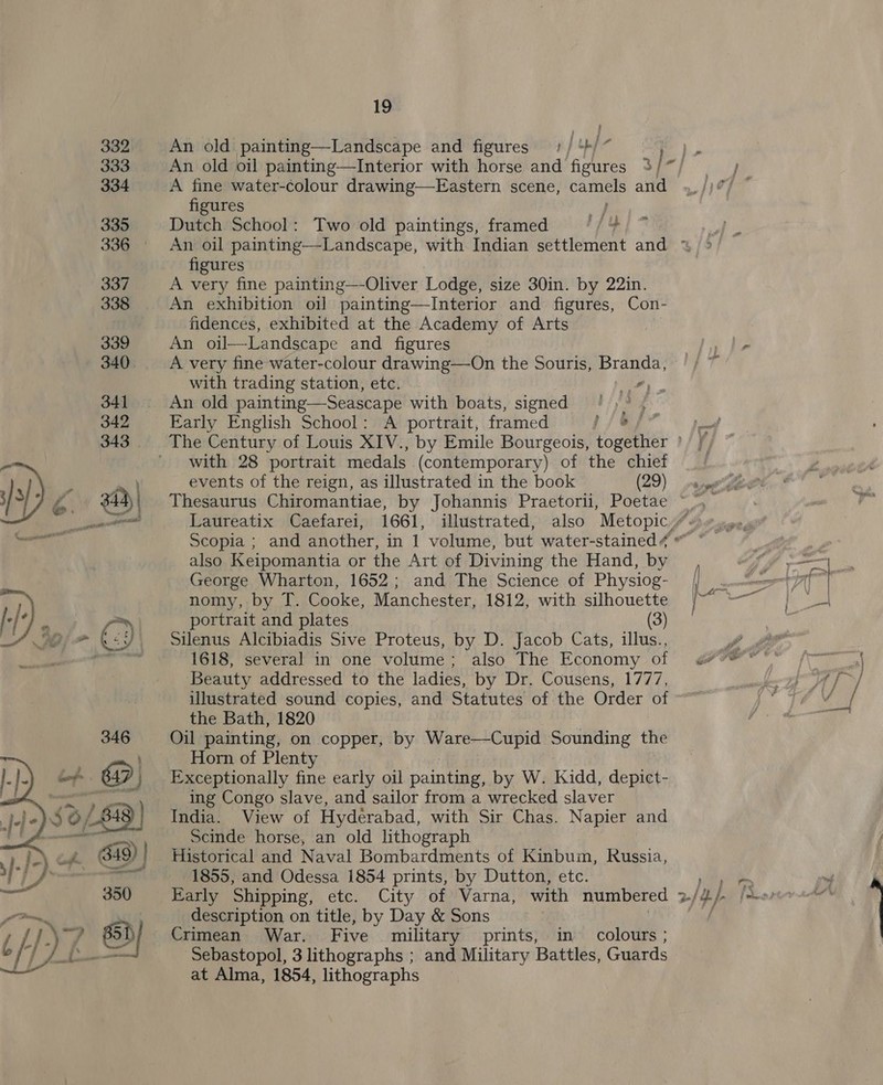  An old painting—Landscape and figures y | ple A fine water-colour drawing—Eastern scene, Se and figures de Dutch School: Two old paintings, framed fo figures A very fine painting—-Oliver Lodge, size 30in. by 22in. An exhibition oil painting—Interior and _ figures, Con- fidences, exhibited at the Academy of Arts An oil—Landscape and figures A very fine water-colour drawing—On the Souris, Branda, with trading station, etc. 7) An old painting—Seascape with boats, signed ')° , Early English School: A portrait, framed fjes* with 28 portrait medals (contemporary) of the chief events of the reign, as illustrated in the book (29) also Keipomantia or the Art of Divining the Hand, by George Wharton, 1652; and The Science of Physiog- nomy, by T. Cooke, Manchester, 1812, with silhouette portrait and plates (3) Silenus Alcibiadis Sive Proteus, by D. Jacob Cats, illus., 1618, several in one volume; also The Economy of Beauty addressed to the ladies, by Dr. Cousens, 1777, illustrated sound copies, and Statutes of the Order of the Bath, 1820 Oil painting, on copper, by Ware—Cupid Sounding the Horn of Plenty Exceptionally fine early oil painting, by W. Kidd, depict- ing Congo slave, and sailor from a wrecked slaver India. View of Hydérabad, with Sir Chas. Napier and Scinde horse, an old lithograph Historical and Naval Bombardments of Kinbum, Russia, 1855, and Odessa 1854 prints, by Dutton, etc. description on title, by Day &amp; Sons Crimean War. Five military prints, in colours ; Sebastopol, 3 lithographs ; and Military Battles, Guards at Alma, 1854, lithographs