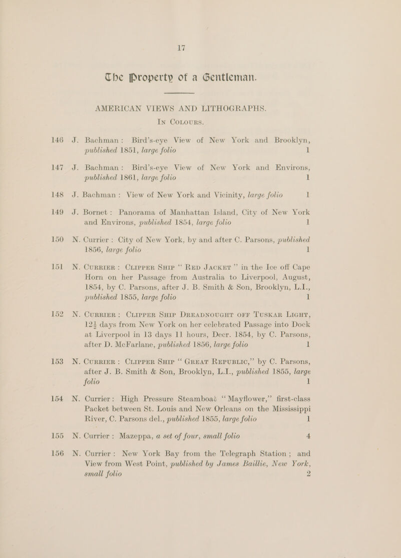 146 153 154 17 Che Property of a Gentleman. AMERICAN VIEWS AND LITHOGRAPHS. In COLOURS. . Bachman: Bird’s-eye View of New York and Brooklyn, published 1851, large folio 1 . Bachman: Bird’s-eye View of New York and Environs, published 1861, large folio 1 . Bachman: View of New York and Vicinity, large folio 1 . Bornet : Panorama of Manhattan Island, City of New York and Environs, published 1854, large folio i . Currier : City of New York, by and after C. Parsons, published 1856, large folio 1 . CURRIER: CLIPPER Sup “ RED JACKET ”’ in the Ice off Cape Horn on her Passage from Australia to Liverpool, August, 1854, by C. Parsons, after J. B. Smith &amp; Son, Brooklyn, L.I., published 1855, large folio 1 CURRIER: CLIPPER SHIP DREADNOUGHT OFF TUSKAR LIGHT, 123 days from New York on her celebrated Passage into Dock at Liverpool in 13 days 11 hours, Decr. 1854, by C. Parsons, after D. McFarlane, published 1856, large folio 1 . CURRIER: CLIPPER SHIP “ GREAT REPUBLIC,” by C. Parsons, after J. B. Smith &amp; Son, Brooklyn, L.I., published 1855, large folio 1 . Currier: High Pressure Steamboat ‘“ Mayflower,”’ first-class Packet between St. Louis and New Orleans on the Mississippi River, C. Parsons del., published 1855, large folio 1 Currier : Mazeppa, a set of four, small folio 4 Currier: New York Bay from the Telegraph Station; and View from West Point, published by James Baillie, New York, small folio 2