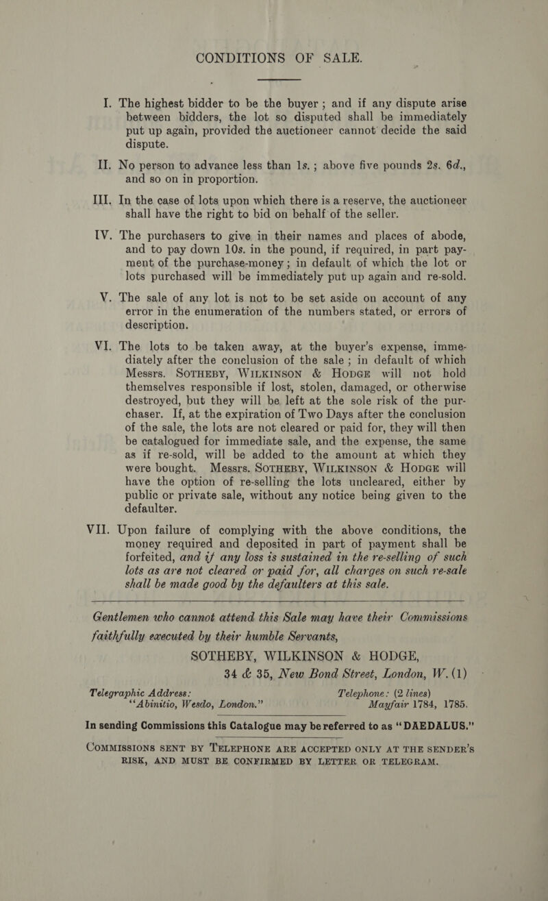 CONDITIONS OF SALE. I. The highest bidder to be the buyer ; and if any dispute arise between bidders, the lot so disputed shall be immediately put up again, provided the auctioneer cannot’ decide the said dispute. II. No person to advance less than 1s. ; above five pounds 2s. 6d., and so on in proportion. III. In the case of lots upon which there is a reserve, the auctioneer shall have the right to bid on behalf of the seller. IV. The purchasers to give in their names and places of abode, and to pay down 10s. in the pound, if required, in part pay- ment of the purchase-money ; in default of which the lot or lots purchased will be immediately put up again and re-sold. V. The sale of any lot. is not to be set aside on account of any error in the enumeration of the numbers stated, or errors of description. VI. The lots to be taken away, at the buyer’s expense, imme- diately after the conelusion of the sale ; in default of which Messrs. SOTHEBY, WILKINSON &amp; HopGE will not hold themselves responsible if lost, stolen, damaged, or otherwise destroyed, but they will be left at the sole risk of the pur- chaser. If, at the expiration of Two Days after the conclusion of the sale, the lots are not cleared or paid for, they will then be catalogued for immediate sale, and the expense, the same as if re-sold, will be added to the amount at which they were bought. Messrs. SoTHEBY, WILKINSON &amp; HopaGer will have the option of re-selling the lots uncleared, either by public or private sale, without any notice being given to the defaulter. VII. Upon failure of complying with the above conditions, the money required and deposited in part of payment shall be forfeited, and 77 any loss ts sustained in the re-selling of such lots as are not cleared or paid for, all charges on such re-sale shall be made good by the defaulters at this sale. Gentlemen who cannot attend this Sale may have their Commissions faithfully executed by their humble Servants, SOTHEBY, WILKINSON &amp; HODGE, 34 &amp; 35, New Bond Street, London, W. (1) Telegraphic Address: Telephone: (2 lines) ‘“Abinitio, Wesdo, London.” Mayfair 1784, 1785. In sending Commissions this Catalogue may be referred to as ‘‘ DAEDALUS.” COMMISSIONS SENT BY TELEPHONE ARE ACCEPTED ONLY AT THE SENDER’S RISK, AND MUST BE CONFIRMED BY LETTER OR TELEGRAM.