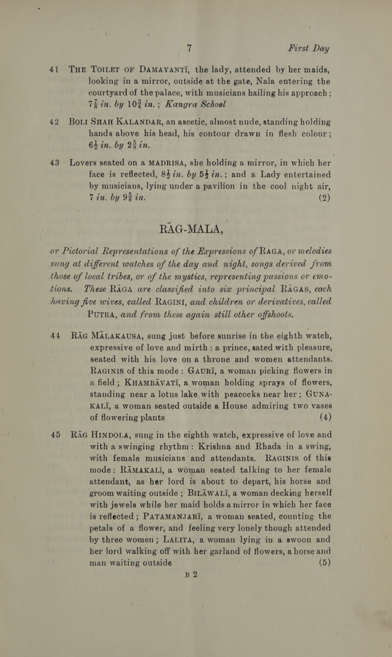 41 THE ToILeT oF DAMAYANTI, the lady, attended by her maids, looking in a mirror, outside at the gate, Nala entering the courtyard of the palace, with musicians hailing his approach ; 7h in. by 102in.; Kangra School 42 Bort SHAH KALANDAR, an ascetic, almost nude, standing holding hands above his head, his contour drawn in flesh colour; 64 in. by 2ein. 43 Lovers seated on a MADRISA, she holding a mirror, in which her face is reflected, 8472. by 54in.; and a Lady entertained by musicians, lying under a pavilion in the cool night air, Tin. by 92 in. (2) RAG-MALA, or Pictorial Representations of the Expressions of RAGA, 07 melodies sung at different watches of the day and night, songs derwed from those of local tribes, or of the mystics, representing passions or emo- tions. These RaGa are classified into six principal RaGAs, each Aaving five wives, called RaGINI, and children or derivatives, called Putra, and from these again still other offshoots. 44 RAG MALAKAUSA, sung just before sunrise in the eighth watch, expressive of love and mirth: a prince, sated with pleasure, seated with his love ona throne and women attendants. RAGINIS of this mode: GAURI, a woman picking flowers in a field; KHAMBAVATI, a woman holding sprays of flowers, standing near a lotus lake with peacocks near her; GUNA- KALI, a woman seated outside a House admiring two vases of flowering plants (4) 45 RAG HINDOLA, sung in the eighth watch, expressive of love and with a swinging rhythm: Krishna and Rhada in a swing, with female musicians and attendants. RaAGINIS of this mode: RAMAKALi, a woman seated talking to her female attendant, as her lord is about to depart, his horse and groom waiting outside ; BILAWALI, a woman deckimg herself with jewels while her maid holdsa mirror in which her face is reflected ; PATAMANJARI, a woman seated, counting the petals: of a flower, and feeling very lonely though attended by three women; LALITA, a woman lying in a swoon and her lord walking off with her garland of flowers, a horse and man waiting outside (5) B2