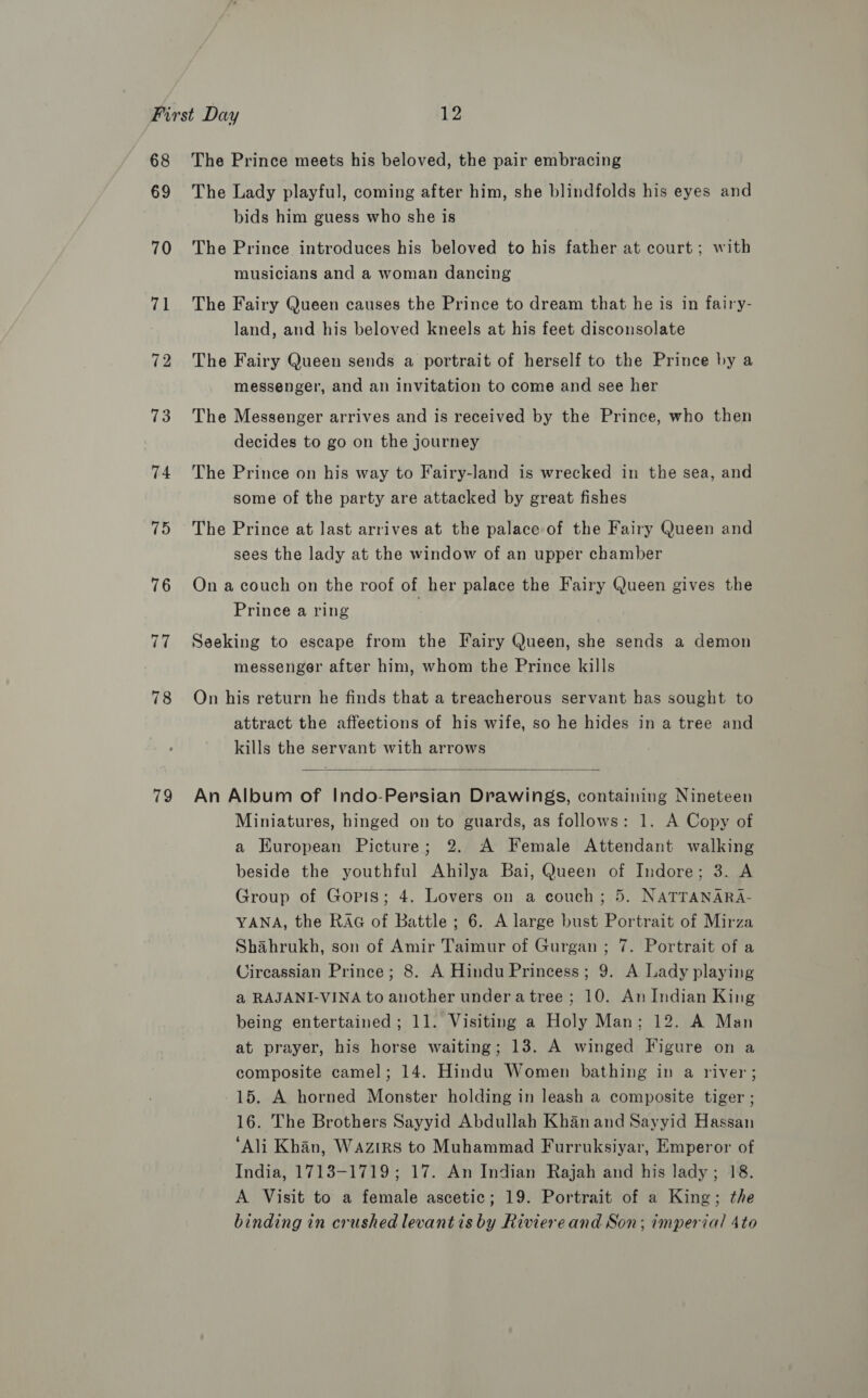 68 69 70 he 72 73 74 75 76 77 78 79 The Prince meets his beloved, the pair embracing The Lady playful, coming after him, she blindfolds his eyes and bids him guess who she is The Prince introduces his beloved to his father at court; with musicians and a woman dancing The Fairy Queen causes the Prince to dream that he is in fairy- land, and his beloved kneels at his feet disconsolate The Fairy Queen sends a portrait of herself to the Prince by a messenger, and an invitation to come and see her The Messenger arrives and is received by the Prince, who then decides to go on the journey The Prince on his way to Fairy-land is wrecked in the sea, and some of the party are attacked by great fishes The Prince at last arrives at the palace of the Fairy Queen and sees the lady at the window of an upper chamber On a couch on the roof of her palace the Fairy Queen gives the Prince a ring Seeking to escape from the Fairy Queen, she sends a demon messenger after him, whom the Prince kills On his return he finds that a treacherous servant has sought to attract the affeetions of his wife, so he hides in a tree and kills the servant with arrows  An Album of Indo-Persian Drawings, containing Nineteen Miniatures, hinged on to guards, as follows: 1. A Copy of a European Picture; 2. A Female Attendant walking beside the youthful Ahilya Bai, Queen of Indore; 3. A Group of Goris; 4. Lovers on a couch; 5. NATTANARA- YANA, the RAG of Battle; 6. A large bust Portrait of Mirza Shahrukh, son of Amir Taimur of Gurgan ; 7. Portrait of a Circassian Prince; 8. A Hindu Princess; 9. A Lady playing a RAJANI-VINA to another undera tree; 10. An Indian King being entertained; 11. Visiting a Holy Man; 12. A Man at prayer, his horse waiting; 13. A winged Figure on a composite camel; 14. Hindu Women bathing in a river; 15. A horned Monster holding in leash a composite tiger ; 16. The Brothers Sayyid Abdullah Khan and Sayyid Hassan ‘Ali Khan, Wazirs to Muhammad Furruksiyar, Emperor of India, 1713-1719; 17. An Indian Rajah and his lady; 18. A Visit to a female ascetic; 19. Portrait of a King; the binding in crushed levantis by Riviereand Son; imperial 4to