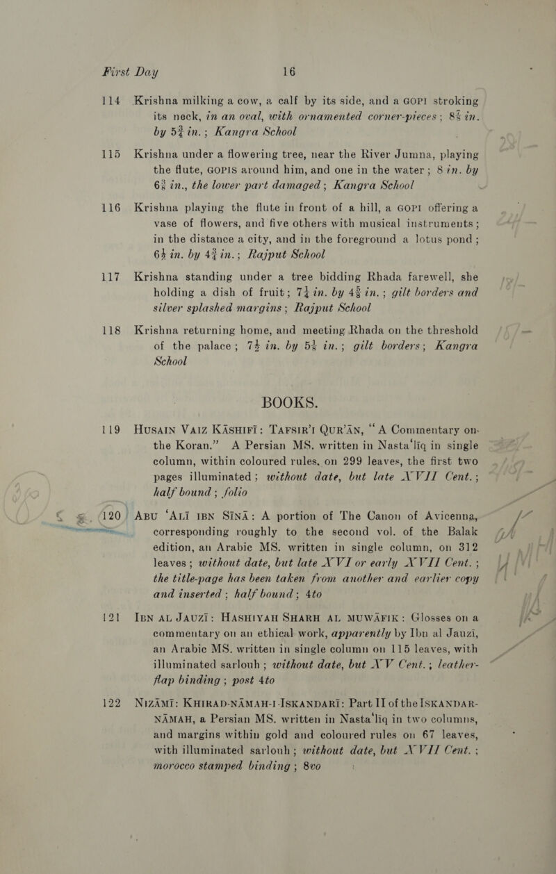 114 115 116 117 118 119 its neck, 7n an oval, with ornamented corner-pieces ; 8% in. by 5% in.; Kangra School Krishna under a flowering tree, near the River Jumna, playing the flute, GOPIS around him, and one in the water; 8 in. by 6% in., the lower part damaged ; Kangra School Krishna playing the flute in front of a hill, a Gopi offering a vase of flowers, and five others with musical instruments ; in the distance a city, and in the foreground a lotus pond; 64 in. by 44in.; Rajput School Krishna standing under a tree bidding Rhada farewell, she holding a dish of fruit; 74+ in. by 43 in. ; gilt borders and silver splashed margins; Rajput School Krishna returning home, and meeting Rhada on the threshold of the palace; 74 in. by 53 in.; gilt borders; Kangra School BOOKS. Husain Vaiz KAsuiri: TAFSIR’'I QuR’AN, A Commentary on. the Koran.” A Persian MS. written in Nasta‘liq in single column, within coloured rules, on 299 leaves, the first two pages illuminated ; without date, but late AN WVJI Cent.; half bound ; folio Asu ‘ALI IBN Sind: A portion of The Canon of Avicenna, corresponding roughly to the second vol. of the Balak edition, an Arabic MS. written in single column, on 312 leaves; without date, but late X VI or early X VII Cent. ; the title-page has been taken from another and earlier copy and inserted ; half bound; 4to IBN AL JAUZI: HASHIYAH SHARH AL MUWAFIK: Glosses on a commentary on an ethical work, apparently by Ibn al Jauzi, an Arabic MS. written in single column on 115 leaves, with illuminated sarlouh ; without date, but VV Cent.; leather- flap binding ; post 4to NIZAMI: KHIRAD-NAMAH-I-ISKANDARI: Part II of the ISKANDAR- NAMAH, a Persian MS. written in Nasta‘liq in two columns, and margins within gold and coloured rules on 67 leaves, with illuminated sarlouh; without date, but \VIT Cent. ; morocco stamped binding ; 8vo