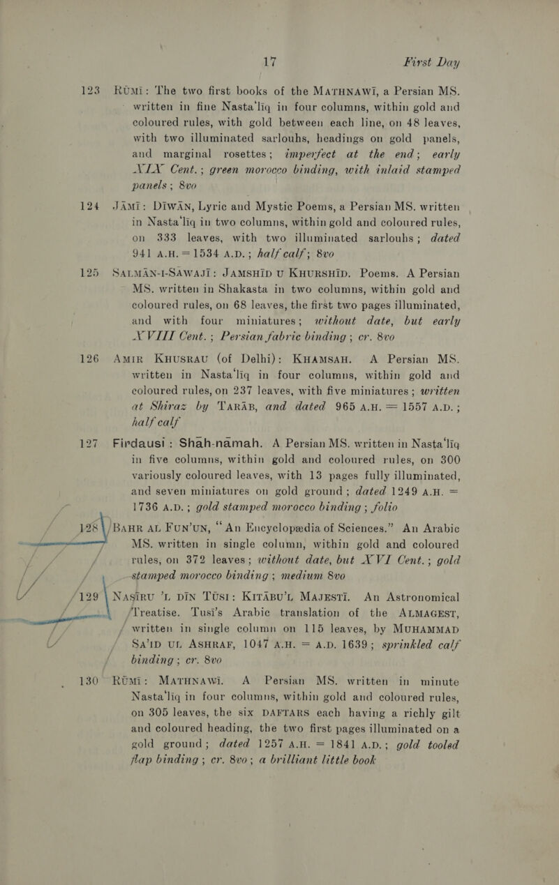123 Rumi: The two first books of the MATHNAWI, a Persian MS. written in fine Nasta‘liq in four columns, within gold and coloured rules, with gold between each line, on 48 leaves, with two illuminated sarlouhs, headings on gold panels, and marginal rosettes; &lt;dmperfect at the end; early NIX Cent.; green morocco binding, with inlaid stamped panels ; 8vo 124 JAmi: DIWAN, Lyric and Mystic Poems, a Persian MS. written in Nasta‘liq in two columns, within gold and coloured rules, on 333 leaves, with two illuminated sarlouhs; dated 941 A.H.=1534 A.v.; half calf; 8vo 125 SALMAN-I-SAWAJI: JAMSHID U KHURSHID. Poems. A Persian MS. written in Shakasta in two columns, within gold and coloured rules, on 68 leaves, the first two pages illuminated, and with four miniatures; without date, but early NX VIIT Cent. ; Persian fabric binding ; cr. 8vo 126 Amir Kuusravu (of Delhi): KHAMSAH. A Persian MS. written in Nasta‘liq in four columns, within gold and coloured rules, on 237 leaves, with five miniatures ; wrdtten at Shiraz by Taras, and dated 965 A.H. = 1557 A.D. ; half calf 127. Firdaus!t: Shah-namah. A Persian MS. written in Nasta‘lig in five columns, within gold and coloured rules, on 300 variously coloured leaves, with 13 pages fully illuminated, and seven miniatures on gold ground; dated 1249 a.H. = 1736 a.v.; gold stamped morocco binding ; folio 128 /BAHR AL Fun’oun, “An Encyclopedia of Sciences.” An Arabic MS. written in single column, within gold and coloured rules, on 372 leaves; wethout date, but XVI Cent.; gold stamped morocco binding ; medium 8vo ‘129 | Nasiru ’L DIN Tusi: KITABU’L MAJEsTI. An Astronomical Treatise. Tusi’s Arabic translation of the ALMAGEST, written in single column on 115 leaves, by MUHAMMAD SAID UL ASHRAF, 1047 A.H. = A.D. 1639; sprinkled calf binding ; cr. 8vo 130° Romi: Marunawi. A Persian MS. written in minute Nasta liq in four columns, within gold and coloured rules, on 305 leaves, the six DAFTARS each having a richly gilt and coloured heading, the two first pages illuminated on a gold ground; dated 1257 A.H. = 1841 a.p.; gold tooled flap binding ; cr. 8v0; a brilliant little book