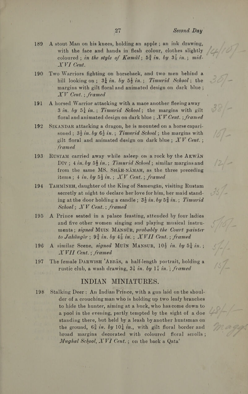 189 190 191 193 194 195 196 197 198 27 Second Day A stout Man on his knees, holding an apple; an ink drawing, with the face and hands in flesh colour, clothes slightly coloured ; in the style of Kamal; 5%in. by 3% in.; mid- AVI Cent. Two Warriors fighting on horseback, and two men behind a hill looking on; 34%n. by 54in.; Timurid School; the margins with gilt floral and animated design on dark blue; AV Cent.; framed A horsed Warrior attacking with a mace another fleeing away 3 in. by 54 in.; Timurid School; the margins with gilt floral and animated design on dark blue ;_X V Cent. ; framed SIKANDAR attacking a dragon, he is mounted on a horse capari- soned; 347n. by 64in.; Timurid School ; the margins with gilt floral and animated design on dark blue; XV Cent. ; _ framed RUSTAM carried away while asleep on a rock by the AKWAN Div; 4in. by 54in.; Timurid School; similar margins and from the same MS. SHAH-NAMAH, as the three preceding items; 4 in. by 54in.; XV Cent. ; framed TAHMINEH, daughter of the King of Samengan, visiting Rustam secretly at night to declare her love for him, her maid stand- ing atthe door holding a candle; 341. by 5%in.; Timurid School; NV Cent. ; framed A Prince seated in a palace feasting, attended by four ladies and five other women singing and playing musical instru- ments; segned Muin MANSOUR, probably the Court painter to Jahangir; 9# in. by 46 in.; XVII Cent. ; framed A similar Scene, signed Muin Mansur, 104 in. by 5} in. ; AX VIT Cent. ; framed The female DARWISH ‘ABBAS, a half-length portrait, holding a rustic club, a wash drawing, 33 in. by 1§ in. ; framed INDIAN MINIATURES. Stalking Deer: An Indian Prince, with a gun laid on the shoul- der of a crouching man who is holding up two leafy branches to hide the hunter, aiming at a buck, who has come down to a pool in the evening, partly tempted by the sight of a doe standing there, but held by a leash by another huntsman on the ground, 6% 7n. by 104 2n., with gilt floral border and broad margins decorated with coloured floral scrolls ;