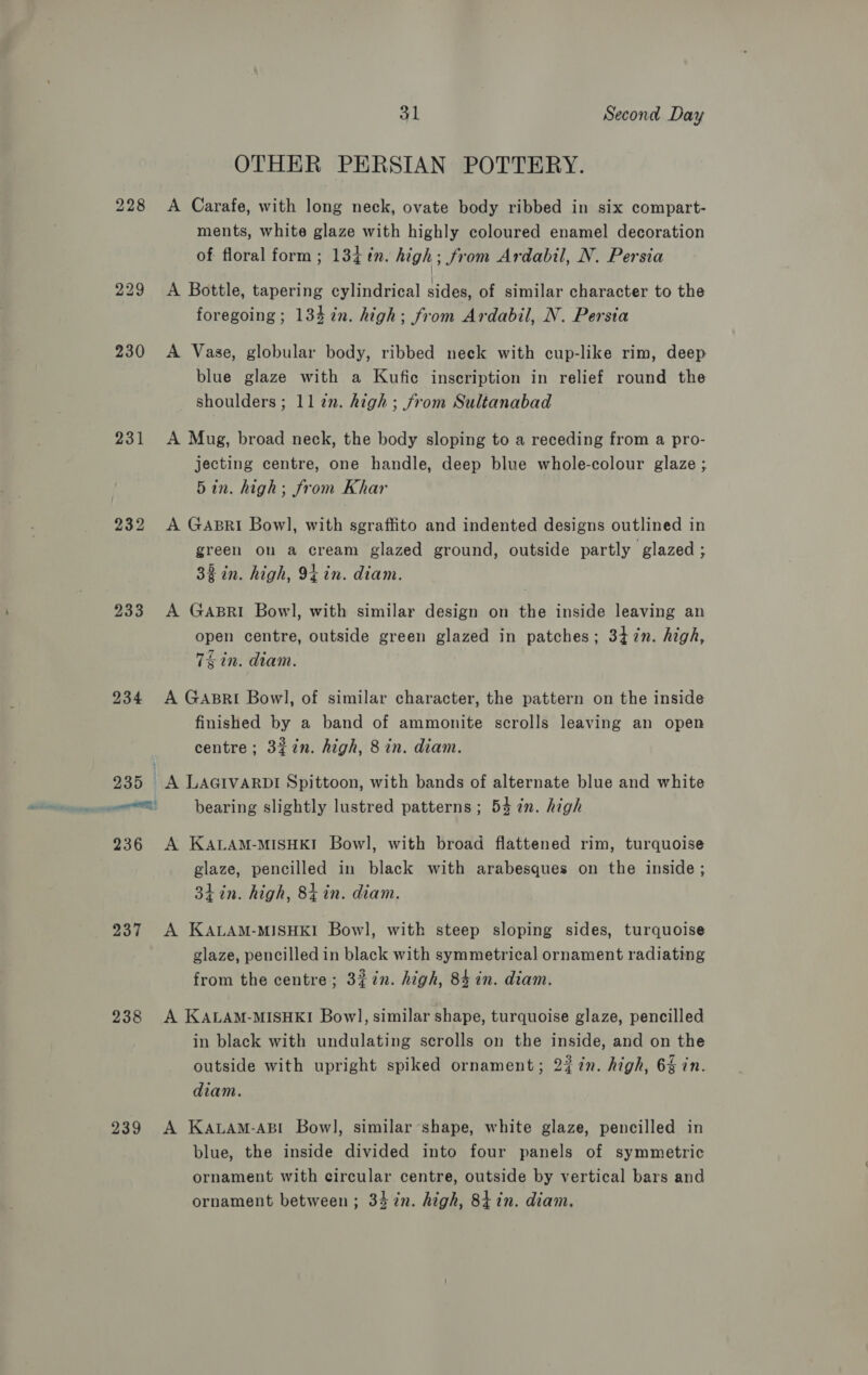 OTHER PERSIAN POTTERY. 228 &lt;A Carafe, with long neck, ovate body ribbed in six compart- ments, white glaze with highly coloured enamel decoration of floral form ; 13¢ in. high; from Ardabil, N. Persia 229 &lt;A Bottle, tapering cylindrical sides, of similar character to the foregoing; 134 in. high; from Ardabil, N. Persia 230 A Vase, globular body, ribbed neck with cup-like rim, deep blue glaze with a Kufic inscription in relief round the shoulders; 11 zn. high; from Sultanabad 231 A Mug, broad neck, the body sloping to a receding from a pro- jecting centre, one handle, deep blue whole-colour glaze ; 5in. high; from Khar 232 &lt;A Gapri Bowl, with sgraffito and indented designs outlined in green on a cream glazed ground, outside partly glazed ; 38 in. high, 94 in. diam. 233 A GABRI Bowl, with similar design on the inside leaving an open centre, outside green glazed in patches; 347n. high, 7k in. diam. 234 A Gabsri Bowl, of similar character, the pattern on the inside finished by a band of ammonite scrolls leaving an open centre; 3%in. high, 8 in. diam. 235 A LAGIVARDI Spittoon, with bands of alternate blue and white 236 A KALAM-MISHKI Bowl, with broad flattened rim, turquoise glaze, pencilled in black with arabesques on the inside ; 3hin. high, 8i in. diam. 237 A KALAM-MISHKI Bowl, with steep sloping sides, turquoise glaze, pencilled in black with symmetrical ornament radiating from the centre; 3#7n. high, 84 in. diam. 238 A KALAM-MISHKI Bowl, similar shape, turquoise glaze, pencilled in black with undulating scrolls on the inside, and on the outside with upright spiked ornament; 227n. high, 6 in. diam. 239 A KALAM-ABI Bowl, similar shape, white glaze, pencilled in blue, the inside divided into four panels of symmetric ornament with circular centre, outside by vertical bars and ornament between; 34 7in. high, 84 in. diam.