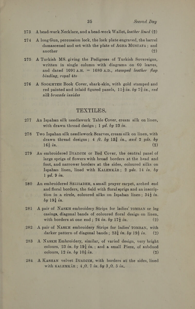 273 274 275 276 277 278 279 280 284 35 Second Day A bead-work Necklace, and a bead-work Wallet, leather lined (2) A long Gun, percussion lock, the lock plate engraved, the barrel damascened and set with the plate of AGHA MuSTAFA ; and another (2) A Turkish MS. giving the Pedigrees of Turkish Sovereigns, written in single column with diagrams on 60 leaves, and dated 1091A.H. = 1680 A.D., stamped leather flap binding, royal 4to A SooKHTEH Book Cover, shark-skin, with gold stamped and red painted and inlaid figured panels, 1147. by 72in., red silk brocade insides TEXTILES. An Ispahan silk needlework Table Cover, cream silk on linen, with drawn thread design ; 1 yd. by 23 in. Two Ispahan silk needlework Scarves, cream silk on linen, with drawn thread designs; 4 /t. by 13% in., and 2 yds. by 164 in. (2) An embroidered DsaApDJIm or Bed Cover, the central panel of large sprigs of flowers with broad borders at the head and foot, and narrower borders at the sides, coloured silks on Ispahan linen, lined with KALEMKAR; 2 yds. 14 in. by 1 yd. 9 in. An embroidered SEJJIADEH, a small prayer carpet, arched end and floral borders, the field with floral sprigs and an inscrip- tion in a circle, coloured silks on Ispahan linen : 344 in. by 194 in. A pair of NASKH embroidery Strips for ladies’ TOMBAN or leg casings, diagonal bands of coloured floral design on linen, with borders at one end; 24 in. by 174 in. (2) A pair of NASKH embroidery Strips for ladies’ TOMBAN, with darker pattern of diagonal bands; 234 7%n. by 194 in. (2) A NASKH Embroidery, similar, of varied design, very bright colours, 23 in. by 194 in.; and a small Piece, of subdued colours, 12 in. by 104 in. (2) A KASHAN velvet DJADJIM, with borders at the sides, lined