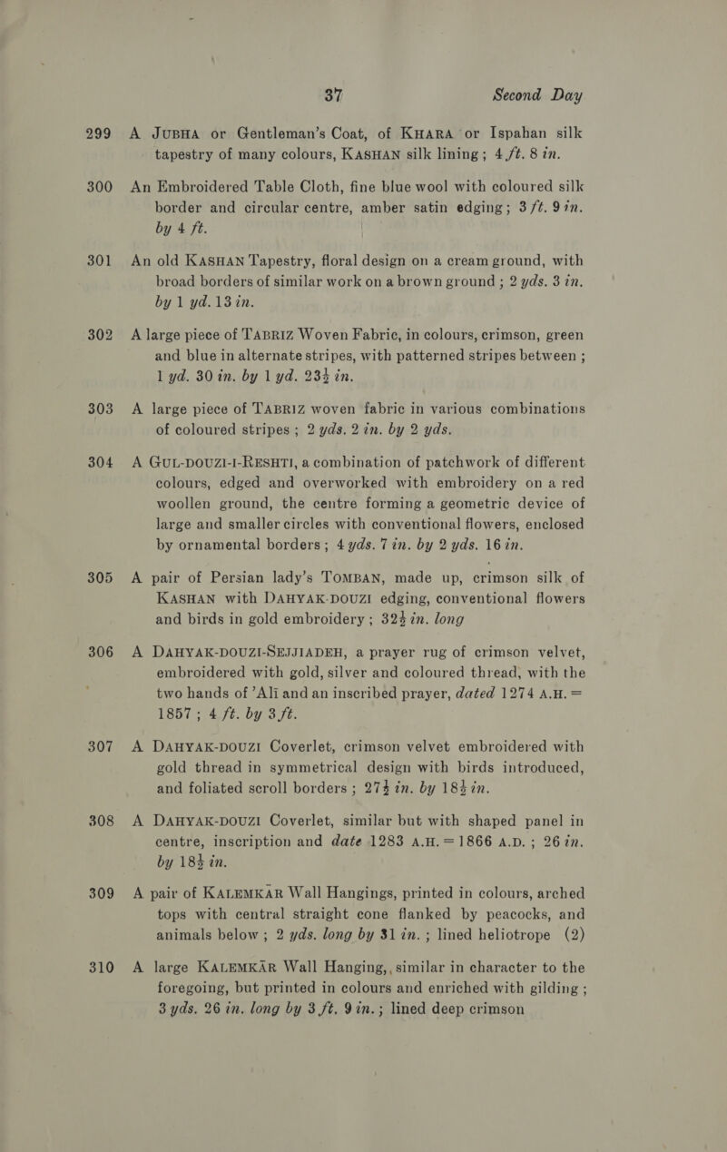 299 300 301 304 305 306 307 308 309 310 37 Second Day A JuBHA or Gentleman’s Coat, of KHara or Ispahan silk tapestry of many colours, KASHAN silk lining; 4,/¢. 8 in. An Embroidered Table Cloth, fine blue wool with coloured silk border and circular centre, amber satin edging; 3 /¢. 97n. by 4 ft. An old KASHAN Tapestry, floral design on a cream ground, with broad borders of similar work on a brown ground ; 2 yds. 3 in. by 1 yd.13in. A large piece of TABRIZ Woven Fabric, in colours, crimson, green and blue in alternate stripes, with patterned stripes between ; 1 yd. 30 in. by 1 yd. 234 in. A large piece of TABRIZ woven fabric in various combinations of coloured stripes ; 2 yds.2 in. by 2 yds. A GUL-DOUZI-I-RESHTI, a combination of patchwork of different colours, edged and overworked with embroidery on a red woollen ground, the centre forming a geometric device of large and smaller circles with conventional flowers, enclosed by ornamental borders; 4 yds. 7 in. by 2 yds. 16 in. A pair of Persian lady’s TOMBAN, made up, crimson silk of KASHAN with DAHYAK-DOUZI edging, conventional flowers and birds in gold embroidery ; 324 in. long A DAHYAK-DOUZI-SEJJIADEH, a prayer rug of crimson velvet, embroidered with gold, silver and coloured thread, with the two hands of ’Ali and an inscribed prayer, dated 1274 A.H. = 1857; 4 ft. by 3ft. A DAHYAK-pDOUZI Coverlet, crimson velvet embroidered with gold thread in symmetrical design with birds introduced, and foliated scroll borders ; 274 in. by 184 in. A DAHYAK-DOUZI Coverlet, similar but with shaped panel in centre, inscription and date 1283 A.H.=1866 A.D. ; 2677. by 184 in. A pair of KALEMKAR Wall Hangings, printed in colours, arched tops with central straight cone flanked by peacocks, and animals below ; 2 yds. long by 31 in. ; lined heliotrope (2) A large KALEMKAR Wall Hanging,, similar in character to the foregoing, but printed in colours and enriched with gilding ;