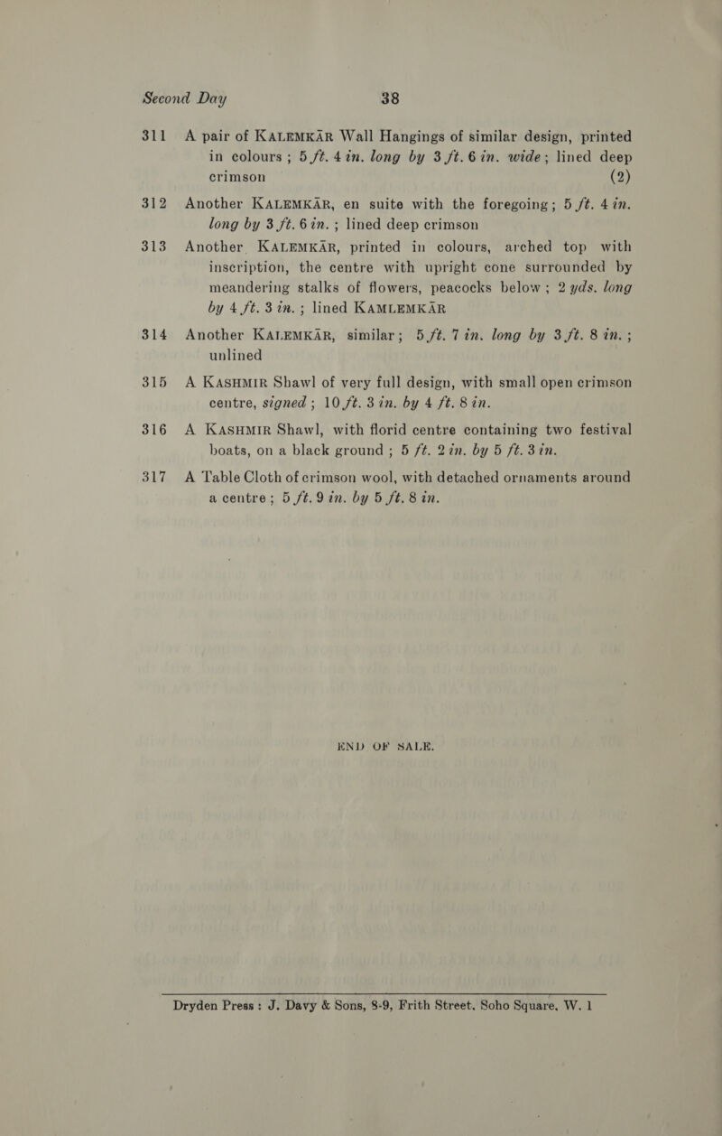 311 312 313 314 315 316 317 A pair of KALEMKAR Wall Hangings of similar design, printed in colours ; 5 /t.4in. long by 3 f/t.6in. wide; lined deep crimson (2) Another KALEMKAR, en suite with the foregoing; 5 /t. 4 in. long by 3 ft.6in.; lined deep crimson Another. KALEMKAR, printed in colours, arched top with inscription, the centre with upright cone surrounded by meandering stalks of flowers, peacocks below; 2 yds. long by 4 ft. 3 im. ; lined KAMLEMKAR Another KALEMKAR, similar; 5,/¢. Tin. long by 3 ft. 8 in. ; unlined A KASHMIR Shawl of very full design, with small open crimson centre, segned ; 10 ft. 3in. by 4 ft. 8 in. A KASHMIR Shawl, with florid centre containing two festival boats, on a black ground ; 5 ft. 2in. by 5 ft. 3 in. A Table Cloth of crimson wool, with detached ornaments around a centre; 5 /t.9 in. by 5 ft. 8 in. KND OF SALE,