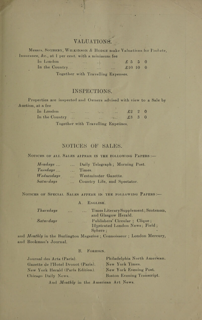 VALUATIONS. Messrs. SOTHEBY, WILKINSON & Hoper make Valuations for Prohate, Insurance, &e., at 1 per cent. with a minimum fee In London ie oe: uy ‘om ah Fire In the Country... fs -) coe £10. 1085.0 Together with Travelling Expenses. INSPECTIONS. Properties are inspected and Owners advised with view to a Sale by Auction, at a fee In London re. oe shes ee er Ome In the Country... eA Bes -: or 3.450 ‘Together with Travelling Expefises. NOTICES OF SALES. NoricksS OF ALL SALES AFPEAR IN THE FOLLOWING PAPERS :— Mondays ... ... Daily ‘Telegraph; Morning Post. Tuesdays ... fe Lies. . Wednesdays ... Westminster Gazette. Saturdays ... Country Life, and Spectator. Norices oF SpkECIAL SALES APPEAR IN ‘THE FOLLOWING PAPERS :— A. ENGLISH. Thursdays ep ... Limes LiterarySupplement; Scotsman, and Glasgow Herald. Saturdays a ... Publishers’ Circular ; Clique ; Illustrated London News; Field ; Sphere ; - and Monthly in the Burlington Magazine ; Connoisseur ; London Mercury, and Bookman’s Journal. B. FORWHIGN. Journal des Arts (Paris). Philadelphia North American, Gazette de Hotel Drouot (Paris). New York ‘Times. New York Herald (Paris Kdition). New York Evening Post. Chicago Daily News. Boston Evening ‘Transeript. And Monthly in the. American Art News.