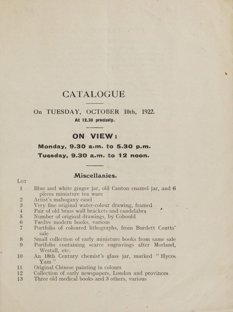 HOT © NI Ui G bo ro — eS ae, 12 CATALOGUE On TUESDAY, OCTOBER 10th, 1922. At 12.30 precisely. ON VIEW: Monday, 9.30 a.m. to 5.30 p.m. Tuesday, 9.30 a.m. to 12 noon.   Miscellanies. Blue and white ginger jar, old Canton enamel jar, and 6 pieces miniature tea ware Artist’s mahogany easel Very fine original water-colour drawing, framed Pair of old brass wall brackets and candelabra Number of original drawings, by Cobould Twelve modern books, various Portfolio of coloured lithographs, from Burdett Coutts’ sale Small collection of early miniature books from same sale Portfolio containing scarce engravings after Morland, Westall, etc. An 18th Century chemist’s glass jar, marked ““Hycos Yam-- Collection of early newspapers, London and provinces