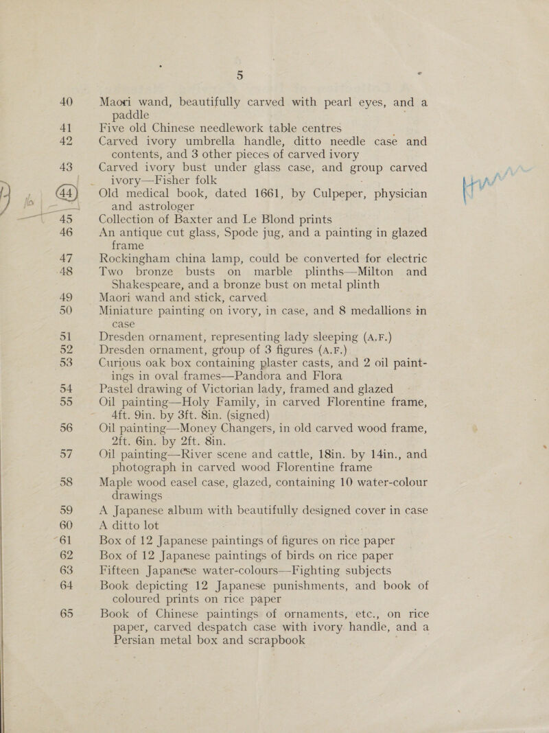 Maori wand, beautifully carved with pearl eyes, and a paddle Five old Chinese needlework table centres Carved ivory umbrella handle, ditto needle case and contents, and 3 other pieces of carved ivory Carved ivory bust under glass case, and eroup carved ivory—Fisher folk and astrologer Collection of Baxter and Le Blond prints An antique cut glass, Spode jug, and a painting in glazed frame Rockingham china lamp, could be converted for electric Two bronze busts on marble plinths—-Milton and Shakespeare, and a bronze bust on metal plinth Maori wand and stick, carved Miniature painting on ivory, in case, and 8 medallions in case \ Dresden ornament, group of 3 figures ({A.F.) Curious oak box containing plaster casts, and 2 oil paint- ings in oval frames—Pandora and Flora Pastel drawing of Victorian lady, framed and glazed Oil painting—Holy Family, in carved Florentine frame, 4ft. 9in. by 3ft. 8in. (signed) Oil painting—-Money Changers, in old carved wood frame, Atcoine by :2it. Sin. Oil painting—River scene and cattle, 18in. by 14in., and photograph in carved wood Florentine frame Maple wood easel case, glazed, containing 10 water-colour drawings A Japanese album with beautifully designed cover in case A ditto lot : Box of 12 Japanese paintings of figures on rice paper Box of 12 Japanese paintings of birds on rice paper Fifteen Japanese water-colours—Fighting subjects Book depicting 12 Japanese punishments, and book of coloured prints on rice paper Book of Chinese paintings of ornaments, etc., on rice paper, carved despatch case with ivory. handle, and a Persian metal box and ih ie sie
