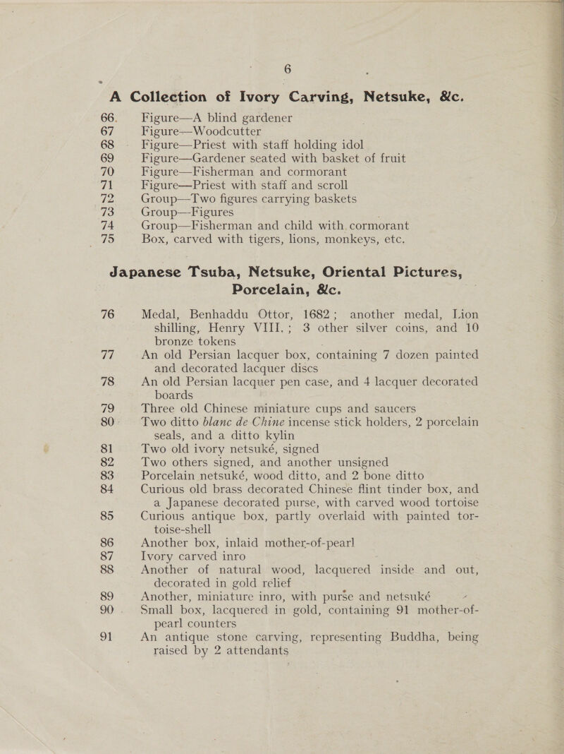 — 67 68 69 70 71 72 78 74 5 Figure—A blind gardener Figure—Woodcutter _ Figure—Priest with staff holding idol Figure—Gardener seated with basket of fruit Figure—Fisherman and cormorant Figure—Priest with staff and scroll Group—Two figures carrying baskets Group—Figures Group—Fisherman and child with cormorant Box, carved with tigers, lions, monkeys, etc. 76 77 78 81 82 83 84 85 86 87 88 89 91 Porcelain, &amp;c. Medal, Benhaddu Ottor, 1682; another medal, Lion shilling, Henry VIII.; 3 other silver coins, and 10 bronze tokens An old Persian lacquer box, containing 7 dozen painted and decorated lacquer discs An old Persian lacquer pen case, and 4 lacquer decorated boards Three old Chinese miniature cups and saucers Two ditto blanc de Chine incense stick holders, 2 porcelain seals, and a ditto kylin Two old ivory netsuké, signed Two others signed, and another unsigned Porcelain netsuké, wood ditto, and 2 bone ditto Curious old brass decorated Chinese flint tinder box, and a Japanese decorated purse, with carved wood tortoise Curious antique box, partly overlaid with painted tor- toise-shell Another box, inlaid mother-of-pearl Ivory carved inro 5 Another of natural wood, lacquered inside and out, decorated in gold relief Another, miniature inro, with purse and netsuké Small box, lacquered in gold, containing 91 mother-of- pearl counters An antique stone carving, representing Buddha, being raised by 2 attendants