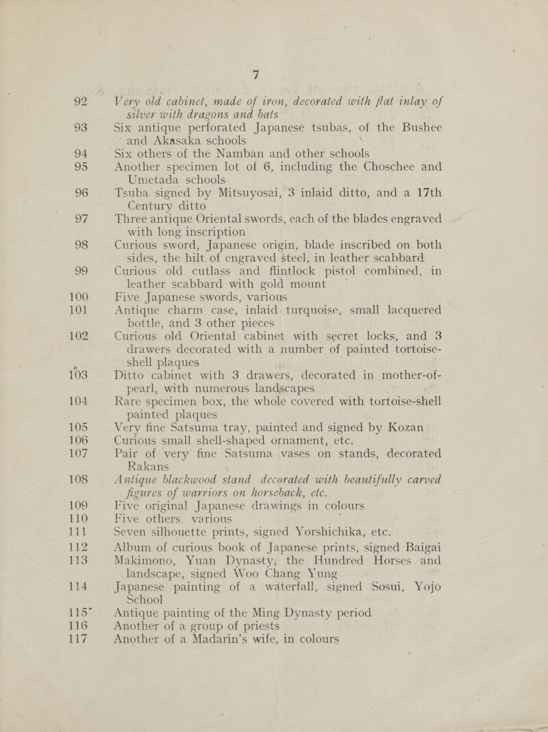 100 101 102 103 104 105 106 107 108 109 110 Eph 112 113 114 116 ial 7 Very old cabinet, made of iron, decorated with flat inlay of silver with dragons and bats Six antique perforated Japanese tsubas, a the Bushee and Akasaka schools Six others of the Namban and other schasle Another specimen lot of 6, including the Choschee and Umetada schools Tsuba signed by Mitsuyosai, 3 inlaid ditto, and a 17th Century ditto Three antique Oriental swords, each of the blades engraved with long inscription Curious sword, Japanese origin, blade inscribed on both sides, the hilt of engraved steel, in leather scabbard Curious old cutlass and flintlock pistol combined, in leather scabbard with gold mount © Five Japanese swords, various Antique charm case, inlaid turquoise, small lacquered bottle, and 3 other pieces Curious. old Oriental cabinet with ‘secret locks, and 3 drawers decorated with a number of painted tortoise- shell plaques Ditto cabinet with 3 drawers, decorated in mother- of- pearl, with numerous landscapes Rare specimen box, the whole covered with tortoise- Shell painted plaques Very fine Satsuma tray, painted and signed by Kozan Curious small shell-shaped ornament, etc. | Pair of very fine Satsuma vases on stands, decorated Rakans Antique blackwood stand decorated with beautifully carved figures of warriors on horseback, etc. Five original Japanese drawings in colours Five others, various Seven silhouette prints, signed Yorshichika, Cue. Album of curious book of Japanese prints, signed Baigai Makimono, Yuan Dynasty, the Hundred Horses and landscape, signed Woo Chang Yung : Japanese painting of a waterfall, siened Sosui, Yojo School | Antique painting of the Ming Dynasty pas Another of a group of priests Another of a Madarin’s wife, in colours