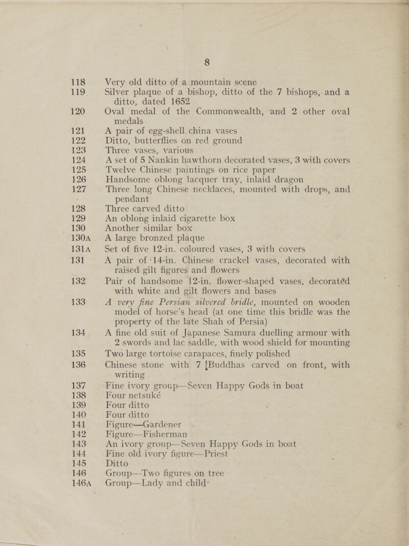 Very old ditto of a mountain scene Silver plaque of a bishop, ditto of the 7 bishops,. and a ditto, dated 1652 Oval medal of the Commonwealth, and 2. other oval medals A pair of egg-shell china vases Ditto, butterflies on red ground Three vases, various A set of 5 Nankin hawthorn decorated vases, 3 with covers Twelve Chinese paintings on rice paper Handsome oblong lacquer tray, inlaid dragon Three long Chinese necklaces, mounted with drops, and pendant Three carved ditto An oblong inlaid cigarette box Another similar box A large bronzed plaque Set of five 12-in. coloured vases, 3 with covers A pair of '14-in. Chinese crackel vases, decorated with raised: gilt figures and flowers Pair of handsome 1{2-in. flower-shaped vases, decoratéd with white and gilt flowers and bases A very fine Persian silvered bridle, mounted on wooden model of horse’s head (at one time this bridle was the - property of the late Shah of Persia) A fine old suit of Japanese Samura duelling armour with 2 swords and lac saddle, with wood shield for mounting Two large tortoise carapaces, finely polished Chinese stone with 7 {Buddhas carved on front, with writing Fine ivory group—Seven Happy Gods in 1 boat Four netsuké Four ditto Four ditto Figure—Gardener Figure—Fisherman An ivory group—Seven Happy Gods in boat Fine old ivory figure— Priest Ditto Group—Two figures on tree (sroup—Lady and child: