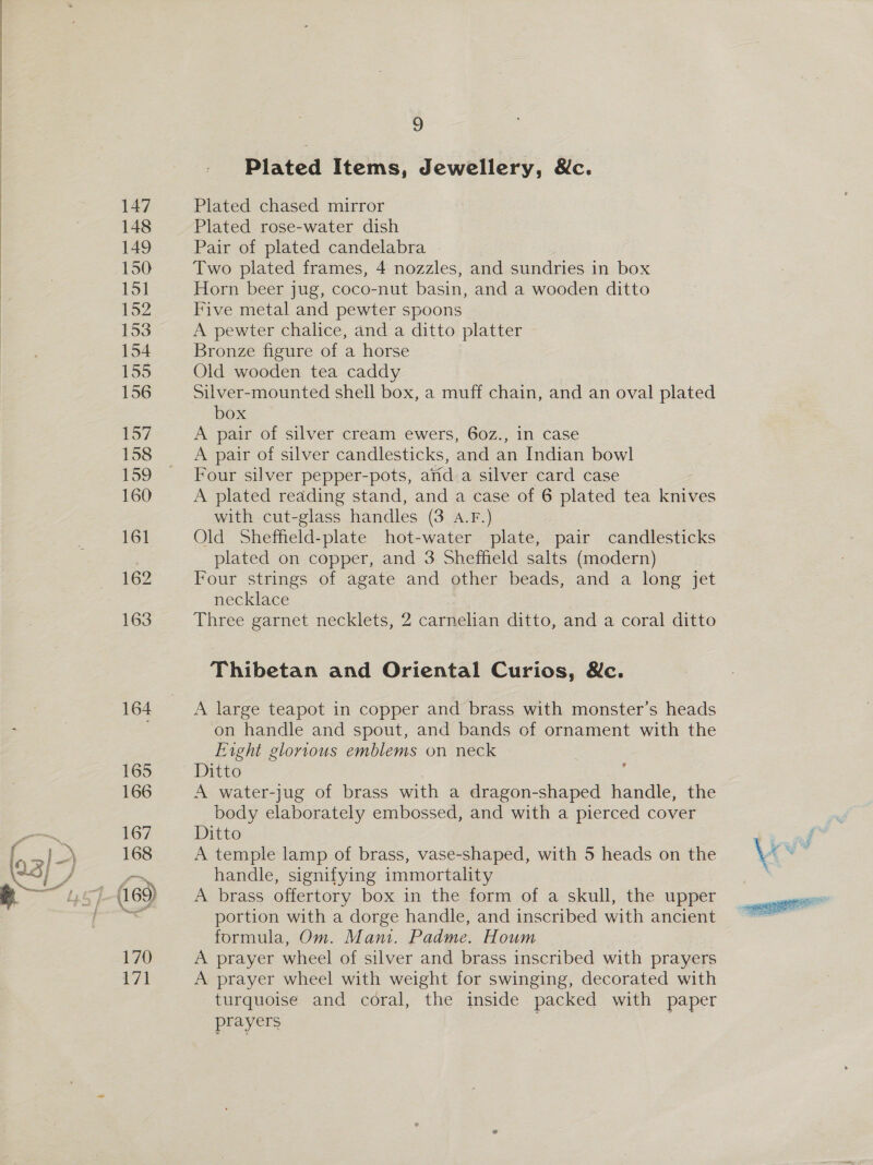 Plated Items, Jewellery, &amp;c. Plated chased mirror Plated rose-water dish Pair of plated candelabra Two plated frames, 4 nozzles, and sundries in box Horn beer jug, coco-nut basin, and a wooden ditto Five metal and pewter spoons A pewter chalice, and a ditto platter ~ Bronze figure of a horse Old wooden tea caddy | Silver-mounted shell box, a muff chain, and an oval plated box A pair of silver cream ewers, 60z., in case A pair of silver candlesticks, and an Indian bowl Four silver pepper-pots, arida silver card case A plated reading stand, and a case of 6 plated tea knives with cut-glass handles (3 A.F.) Old Sheffield-plate hot-water plate, pair candlesticks plated on copper, and 3 Sheffield salts (modern) Four strings of agate and other beads, and a long jet necklace Three garnet necklets, 2 carnelian ditto, and a coral ditto Thibetan and Oriental Curios, &amp;c. A large teapot in copper and brass with monster’s heads on handle and spout, and bands of ornament with the Eight glorious emblems on neck Ditto : A water-jug of brass with a dragon-shaped handle, the body elaborately embossed, and with a pierced cover Ditto A temple lamp of brass, vase-shaped, with 5 heads on the handle, signifying immortality A brass offertory box in the form of a skull, the upper portion with a dorge handle, and inscribed with ancient formula, Om. Mani. Padme. Houm A prayer wheel of silver and brass inscribed with prayers A prayer wheel with weight for swinging, decorated with turquoise and coral, the inside packed with paper prayers 