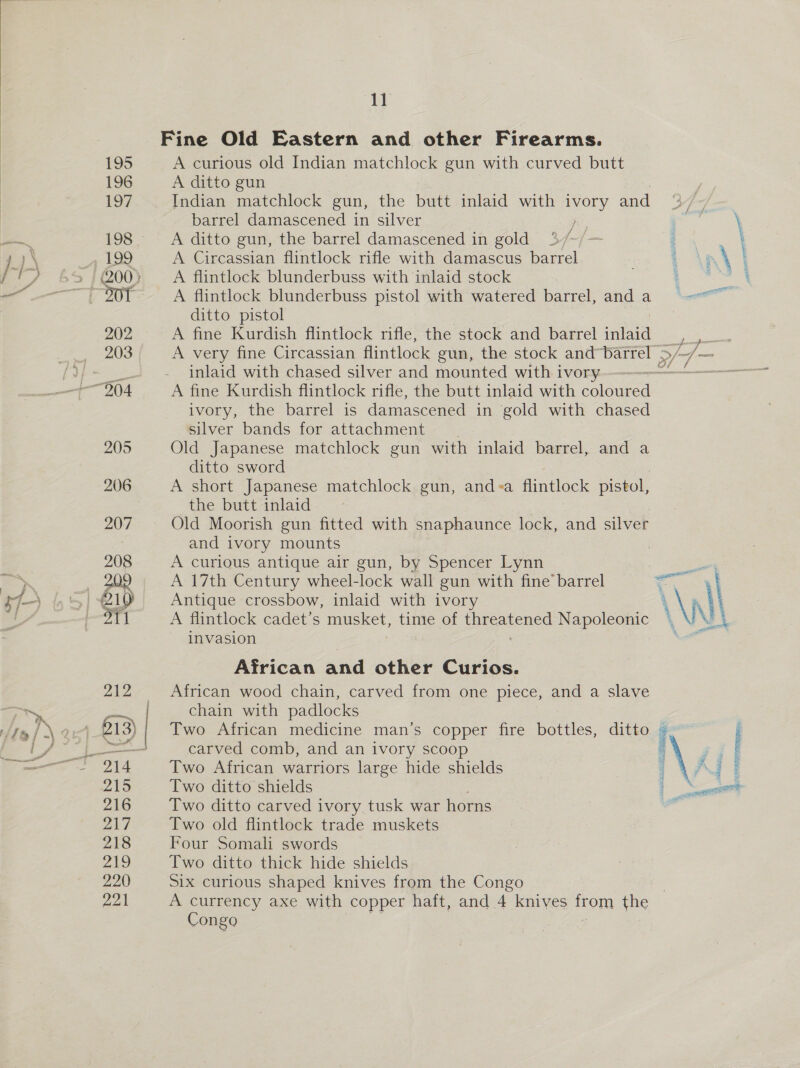  1] A curious old Indian matchlock gun with curved butt A ditto gun Indian matchlock gun, the butt inlaid with ivory and barrel damascened in silver aaa, A ditto gun, the barrel damascened in gold : ‘ ‘ . A Circassian flintlock rifle with damascus barrel . AB \ A flintlock blunderbuss with inlaid stock Go A flintlock blunderbuss pistol with watered barrel, anda =-—~ ditto pistol A fine Kurdish flintlock rifle, the stock and barrel inlaid A very fine Circassian flintlock gun, the stock and barrel ; inlaid with chased silver and mounted with ivory - A fine Kurdish flintlock rifle, the butt inlaid with oleae ivory, the barrel is damascened in gold with chased silver bands for attachment | Old Japanese matchlock gun with inlaid barrel, and a ditto sword A short Japanese matchlock gun, and«<a flintlock pistol, the butt inlaid Old Moorish gun fitted with snaphaunce lock, and silver and ivory mounts A curious antique air gun, by Spencer Lynn A 17th Century wheel-lock wall gun with fine’ barrel le \ Antique crossbow, inlaid with ivory \\y \ A flintlock cadet’s nD See time of ae Napoleonic |, NA invasion pp » >/ ‘ge ke ect African and other Curios. African wood chain, carved from one piece, and a slave chain with padlocks Two African medicine man’s copper fire bottles, carved comb, and an ivory scoop Two ditto shields a. Two ditto carved ivory tusk war horns | Two old flintlock trade muskets Four Somali swords Two ditto thick hide shields Six curious shaped knives from the Congo A currency axe with copper haft, and 4 knives from the Congo ditto |