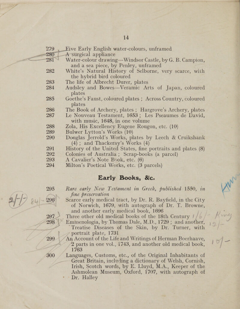 279.3 282 283 284 285 287 288 289 290 291 292 293 294 14 ive Early English water-colours, unframed _&amp; surgical appliance Water-colour drawing—-Windsor Castle, by G. B. Campion, and a sea piece, by Penley, unframed White’s Natural History of Selborne, very scarce, with the hybrid bird coloured The life of Albrecht Durer, plates Audsley and Bowes—Veramic Arts of Japan, coloured plates Goethe’s Faust, coloured plates ; Across Country, coloured plates The Book of Archery, plates ; Hargrove’s Archery, plates Le Nouveau Testament, 1653; Les Pseaumes de David, with music, 1648, in one volume Zola, His Excellency Eugene Rougon, etc. (10) Bulwer Lytton’s Works (10) Douglas Jerrold’s Works, plates by Leech &amp; C ruikshank (4) ; and Thackeray’s Works (4) History of the United States, fine portraits and plates (8) Colonies of Australia ; Scrap-books (a Pe) A Cavalier’s Note By 10k, etc. (6) Milton’s Poetical Works, etc. (3 parcels) Early Books, &amp;c. Rare early New Testament in Greek, published 1550, in fine preservation Scarce early medical tract, by Dr. R. Bayfield, in the City of Norwich, 1679, with autograph of Dr. T. Browne, and another early medical book, 1696 Three other old medical books of the 18th C entury / Treatise Diseases of the Skin, by Dr. Turner, with /2 parts in one vol., 1743, and another old medical book, 1763 Languages, Customs, etc., of the Original Inhabitants of Great Britain, including a dictionary of Welsh, Cornish, Irish, Scotch words, by E. Lluyd, M.A., Keeper of the Ashmolean Museum, Oxford, 1707, with autograph of ' Dr. Halley