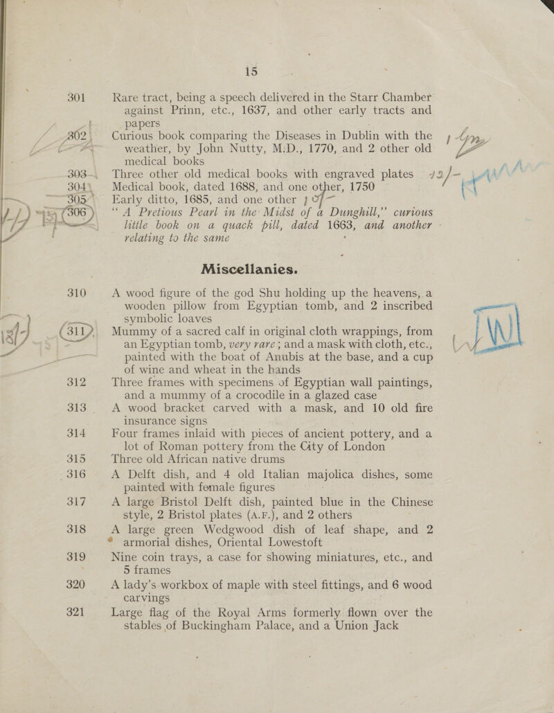  15 Rare tract, being a speech delivered in the Starr Chamber against Prinn, etc., 1637, and other early tracts and papers y, Curious book comparing the Diseases in Dublin with the , Cy, weather, by John Nutty, M:D., 1770, and 2 other old VP a medical books ah Three other old medical books with engraved plates 72 / - jAll’ Medical book, dated 1688, and one other, 1750 (\ Early ditto, 1685, and-one other ,Uf— “4 Pretious Pearl in the Midst of a Dunghill,” currvous. little book on a quack pill, dated — and another - relating to the same Miscellanies. A wood figure of the god Shu holding up the heavens, a   wooden pillow from Egyptian tomb, and 2 inscribed al symbolic loaves Mummy of a sacred calf in original cloth wrappings, from | \\ an Egyptian tomb, very rare ; and a mask with cloth, etc., bs A y Nee painted with the boat of Anubis at the base, and a cup of wine and wheat in the hands 312 Three frames with specimens of Egyptian. wall paintings, and a mummy of a crocodile in a glazed case 313 A wood bracket carved with a mask, and 10 old fire insurance signs 314 + Four frames inlaid ah pieces of ancient pottery, and a lot of Roman pottery from the Gity of London 315 Three old African native drums 316 A Delft dish, and 4 old Italian majolica dishes, some painted with female figures 317 A large Bristol Delft dish, painted blue in the Chinese style, 2 Bristol plates (A.F.), and 2 others | 318 A large green Wedgwood dish of leaf shape, and 2 - © armorial dishes, Oriental Lowestoft 319 Nine coin trays, a case for. showing miniatures, etc., and 5 frames 320 A lady's workbox of maple with steel fittings, and 6 wood carvings 321 Large flag of the Royal Arms formerly. doe over the stables of Buckingham Palace, and a Union Jack