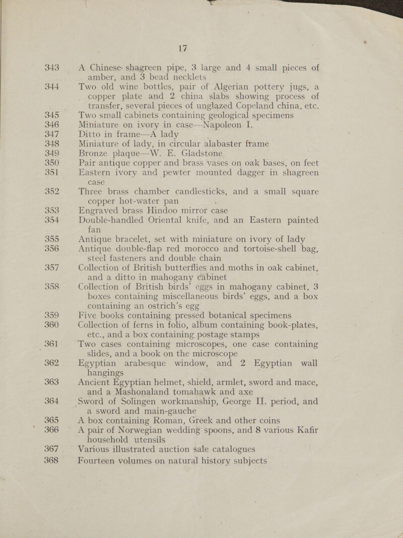 A Chinese: shagreen pipe, 3 large and 4 small pieces of amber, and 3 bead necklets Two old wine bottles, pair of Algerian pottery jugs, a copper plate and 2 china slabs showing process of transfer, several pieces of unglazed Copeland china, etc. Two small cabinets containing geological specimens Miniature on ivory in case—-Napoleon. I. Ditto in frame—A lady Miniature of lady, in circular alabaster frame Bronze plaque—W. E. Gladstone Pair antique copper and brass vases on oak bases, on feet Eastern ivory and pewter mounted dagger in shagreen case Three brass chamber candlesticks, and a small square copper hot-water pan Engraved brass Hindoo mirror case Double-handled Oriental knife, and an Eastern painted fan Antique bracelet, set with miniature on ivory of lady Antique double-flap red morocco and tortoise-shell bag, steel fasteners and double chain Collection of British butterflies and moths in oak cabinet, and a ditto in mahogany cabinet Collection of British birds’ eggs in mahogany cabinet, 3 boxes containing miscellaneous birds’ eggs, and a box containing an ostrich’s egg Five books containing pressed botanical specimens Collection of ferns in folio, album containing book-plates, etc., and a box containing postage stamps Two cases containing microscopes, one case containing slides, and a book on the microscope Egyptian arabesque window, and 2 Egyptian wall hangings Ancient Egyptian helmet, shield, armlet, sword and mace, and a Mashonaland tomahawk and axe Sword of Solingen workmanship, George II. period, and a sword and main-gauche A box containing Roman, Greek and other coins A pair of Norwegian wedding spoons, and 8 various Kafir household utensils Various illustrated auction sale catalogues Fourteen volumes on natural history subjects