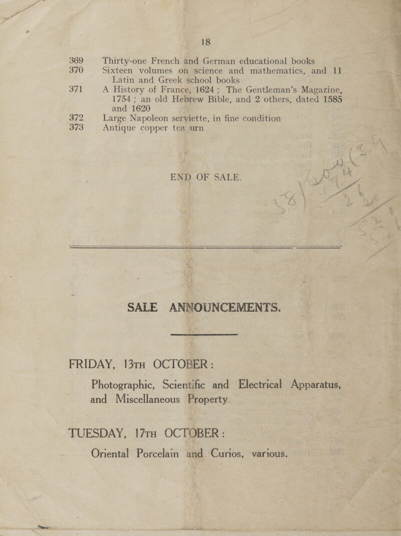 “ 18 | a 369 Thirty-one French and German educational books s 370 Sixteen volumes on science and mathematics, and 11 _ “ Latin and Greek school books 371 A History of France, 1624; The Gentleman’s Magazine, 1754 ; an old Hebrew Bible, and 2 others, dated 1585 and 1620 372 Large Napoleon serviette, in fine condition 373 Antique copper tea. urn | eX ee eS END OF SALE. 7 | ae ‘ ae x £ Ps ' \ ae z ¥  SALE ANNOUNCEMENTS.  FRIDAY, 13TH OCTOBER: Photographic, Scientific and Electrical Apparatus, and Miscellaneous Property. TUESDAY, 17rq OCTOBER : Oriental Porcelain and Curios, various. PRET ea ln li ssi ip W Se -