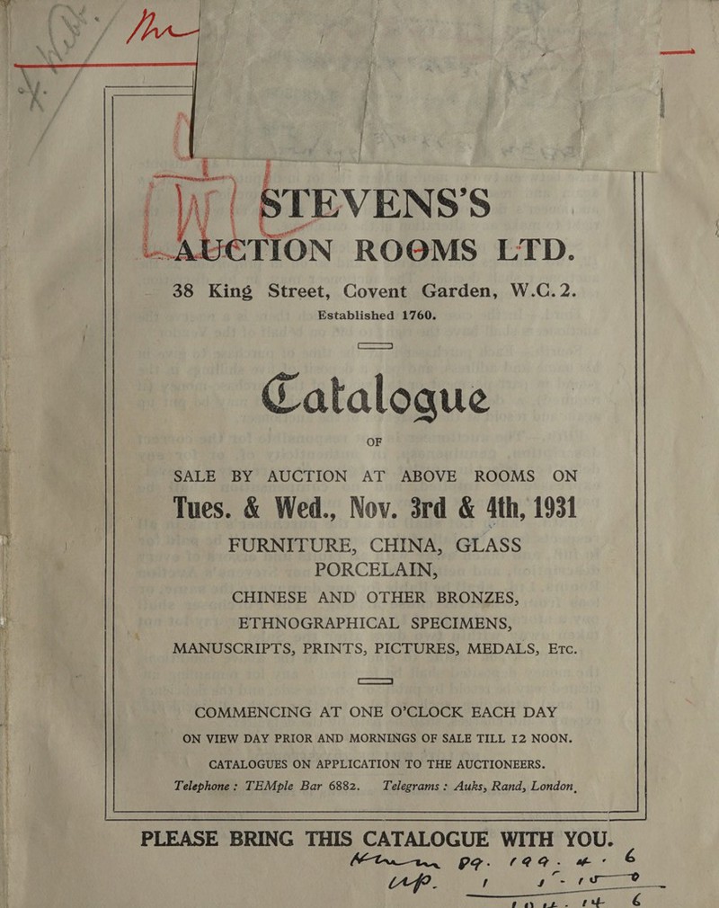   f ; &amp; 38 King Street, Covent Garden, W.C. 2. Established 1760. Catalogue SALE BY AUCTION AT ABOVE ROOMS ON Tues. &amp; Wed., Nov. 3rd &amp; 4th, 1931 a FURNITURE, CHINA, GLASS PORCELAIN, ! CHINESE AND OTHER BRONZES, y ETHNOGRAPHICAL SPECIMENS, MANUSCRIPTS, PRINTS, PICTURES, MEDALS, Etc. COMMENCING AT ONE O’CLOCK EACH DAY ON VIEW DAY PRIOR AND MORNINGS OF SALE TILL I2 NOON. | CATALOGUES ON APPLICATION TO THE AUCTIONEERS. Telephone: TEMple Bar 6882. Telegrams: Auks, Rand, London,  PLEASE BRING THIS CATALOGUE WITH YOU. Mint 9G. 199- #