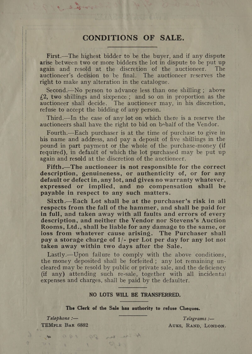 CONDITIONS OF SALE. First.—The highest bidder to be the buyer, and if any dispute arise between two or more bidders the lot in dispute to be put up again and resold at the discretion of the auctioneer. The auctioneer’s decision to be final. The auctioneer reserves the right to make any alteration in the catalogue. Second.—No person to advance less than one shilling ; above {2, two shillings and sixpence ; and so on in proportion as the auctioneer shall decide. The auctioneer may, in his discretion, refuse to accept the bidding of any person. Third.—In the case of any lot on which there is a reserve the auctioneers shall have the right to bid on behalf of the Vendor. Fourth.—Each purchaser is at the time of purchase to give in his name and address, and pay a deposit of five shillings in the pound in part payment or the whole of the purchase-money (if required), in default of which the lot purchased may be put up again and resold at the discretion of the auctioneer. Fifth.—The auctioneer is not responsible for the correct description, genuineness, or authenticity of, or for any default or defect in, any lot, and gives no warranty whatever, expressed or implied, and no compensation shall be payable in respect to any such matters. Sixth.—Each Lot shall be at the purchaser’s risk in all respects from the fall of the hammer, and shall be paid for in full, and taken away with all faults and errors of every description, and neither the Vendor nor Stevens’s Auction Rooms, Ltd., shall be liable for any damage to the same, or loss from whatever cause arising. The Purchaser shall pay a storage charge of 1/- per Lot per day for any lot not taken away within two days after the Sale. Lastly.—Upon failure to comply with the above conditions, the money deposited shall be forfeited; any lot remaining un- cleared may be resold by public or private sale, and the deficiency (if any) attending such re-sale, together with all incidenta! expenses and charges, shall be paid by the defaulter. NO LOTS WILL BE TRANSFERRED. The Clerk of the Sale has authority to refuse Cheques. Telephone :— Telegrams :— NS