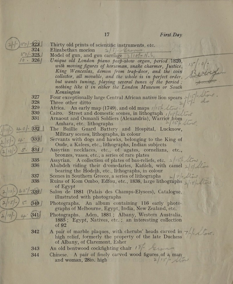anasy 343 344 17 | First Day Thirty old prints of scientific instr uments, ete. Elizabethan morion 2 / Se Sich Model of gun, and gun carriage © iT E with moving figures of horseman, snake charmer, Justice, King Wenceslas, demon from trap-door, and the coin collector, all movable, and the whole is in perfect order, but wants tuning, playing several tunes of the period ; nothing like it in either the London Museum or South Kensington Three other ditto Africa. An early map (1749), and old maps //’ mf Cairo. Street and domestic scenes, in lithograph , fie Amhara, etc.. lithographs Military scenes, lithographs, in colour Servants with dogs and hawks, belonging to the King of Oude, a Kalees, etc., lithographs, Indian subjects Assyrian necklaces, etc., of agates, cornelians, etc., bronzes, vases, etc., a series of rare plates Assyrian. A collection of plates of bas-reliefs, etc. bearing the Hodejh, etc. , lithographs, in colour Scenes in Southern Greece, a series of lithographs 3_/ of Egypt Salon de 1881 (Palais des Champs-Elysees), Catalogue, illustrated with photographs Photographs. An album containing 116 early photo- gtaphs of Melbourne, Egypt, India, New Zealand, etc. Photographs. Aden, 1881; Albany, Western Australia, 1885 ; Egypt, Natives, etc. ; an interesting collection of 92 : high relief, formerly the property of the late Duchess of Albany, of Claremont, Esher An old bentwood cockfighting chair / ’ and woman, 28in. high - _ a wots wanes te itl anil