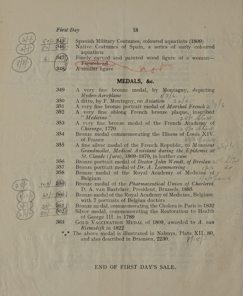  Spanish Military Costumes, coloured aquatints (1809) Native Costumes of Spain, a series of early coloured aquatints pbk catved and painted wood figure of a woman— Figurehead—»- &gt; a Assifnitar figure &lt;7 A pt MEDALS, &amp;c. A very fine bronze medal, by Yon tagny, SNe Hydro-A eroplane Te Tf A ditto, by F. Montagny, on Awiatiihe £2/ 6 A very ‘fine bronze portrait medal of Marshal French % A very fine oblong French bronze plaques ingyues “ Medicine ”’ A very fine bronze medal of the French Academy of Chirurgo, 1770 2» fe Akg Bronze medal commemorating the Illness of Louis XIV. of France We | A fine silver medal cf the French Republic, to Mo onsteur , Grandmollet, Medical Assistant during the Epidemic at ~ St. Claude (Jura), 1869-1870, in leather case : Bronze portrait medal of Doctor John Wendt, of Breslau x Bronze portrait medal of Dr. A. Loemmerring p fa be Bronze medal of the Royal Academy of “Mediciné of , Belgium Gf hod Bronze medal of the Pharmaceutical Union of Chablevos, DPD. A. van Bastelaer, President, Brussels, 1885 Bronze medal! of the Royal Academy of Medicine, Belgium, with 7 portraits of Belgian doctors Bronze medal, commemorating the Cholera in Paris in 1832 Silver medal, commemorating the Restoration to Health of George III. in 1789 GOLD VACCINATION MEDAL of 1809, awarded to A. van Riemsdijk in 1822 and also described in Bramsen, 2230. pyr sc] END OF FIRST DAY’S SALE.