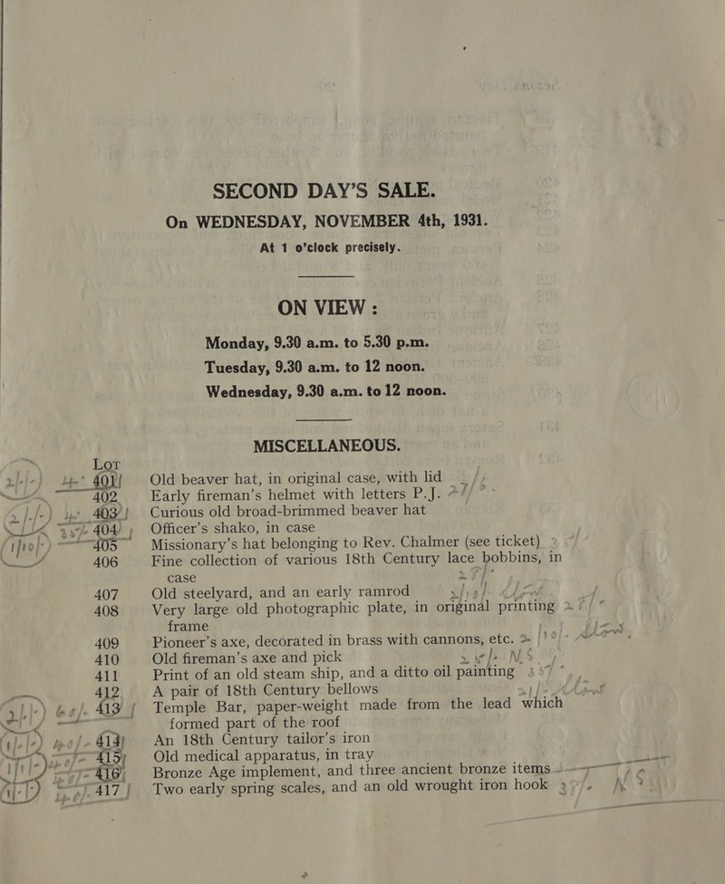   SECOND DAY’S SALE. On WEDNESDAY, NOVEMBER 4th, 1931. At 1 o’clock precisely. ON VIEW : Monday, 9.30 a.m. to 5.30 p.m. Tuesday, 9.30 a.m. to 12 noon. Wednesday, 9.30 a.m. to 12 noon. MISCELLANEOUS. Old beaver hat, in original case, with lid _ Early fireman’s helmet with letters P.J. */ Curious old broad-brimmed beaver hat Officer’s shako, in case Missionary’s hat belonging to Rev. Chalmer (see ticket) Fine collection of various 18th Century lace bobbins, in Case . pie Old steelyard, and an early ramrod VEE bee Very large old photographic plate, in original printing frame Pioneer’s axe, decorated in brass with cannons, etc. &gt; Old fireman’s axe and pick vb NS Print of an old steam ship, and a ditto oil painting » A pair of 18th Century bellows . a): Temple Bar, paper-weight made from the lead which formed part of the roof An 18th Century tailor’s iron Old medical apparatus, in tray