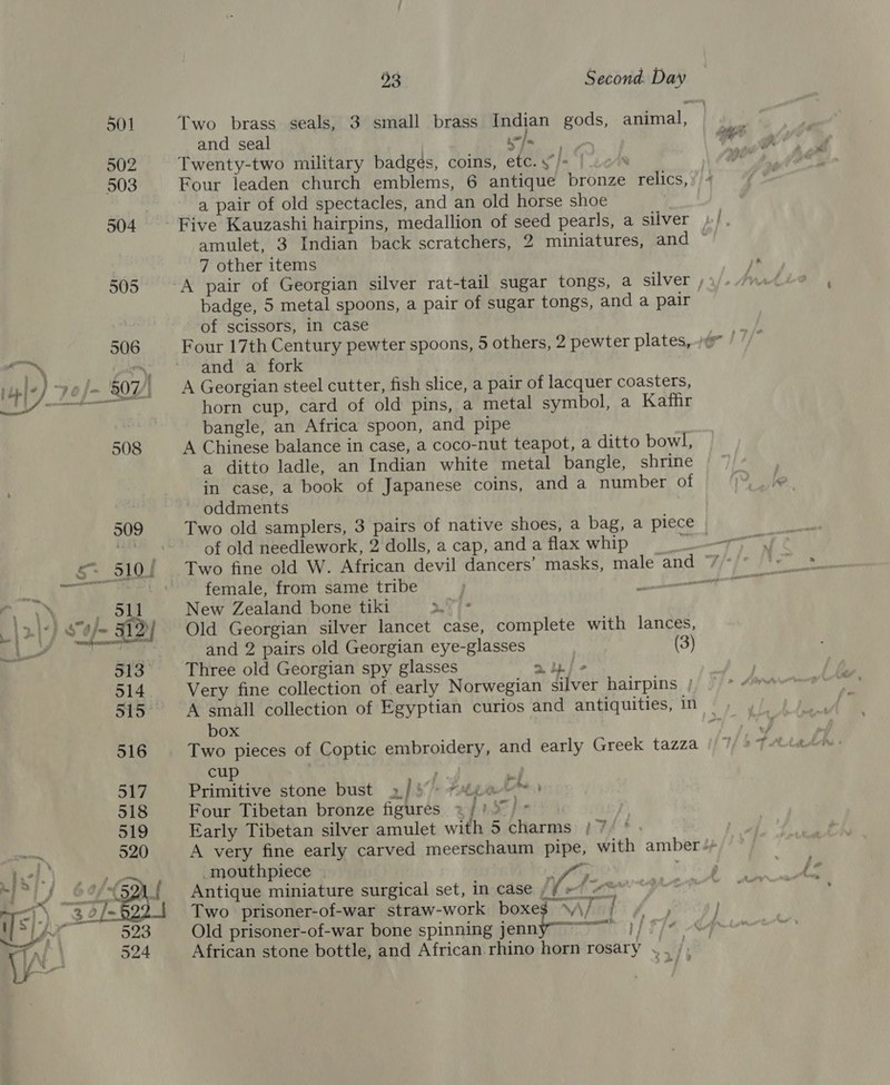 a  93 Second. Day Two brass seals, 3 small brass Indian gods, animal, and seal yee Twenty-two military badges, coins, etc.y/* | Four leaden church emblems, 6 antique Br etize. relics, a pair of old spectacles, and an old horse shoe amulet, 3 Indian back scratchers, 2 miniatures, and © 7 other items badge, 5 metal spoons, a pair of sugar tongs, and a pair of scissors, in case and a fork A Georgian steel cutter, fish slice, a pair of lacquer coasters, horn cup, card of old pins, a metal symbol, a Kaffir bangle, an Africa spoon, and pipe A Chinese balance in case, a coco-nut teapot, a ditto bowl, a ditto ladle, an Indian white metal bangle, shrine in case, a book of Japanese coins, and a number of oddments of old needlework, 2 dolls, a cap, and a flax whip female, from same tribe New Zealand bone tiki &gt; Wi be Old Georgian silver lancet case, complete with lances, and 2 pairs old Georgian eye-glasses (3) Three old Georgian spy glasses &gt; yj - Very fine collection of early Norwegian Silver hairpins | A small collection of Egyptian curios and antiquities, in | box Two pieces of Coptic embroidery, and early Greek tazza cup Primitive stone bust »] 5» #¥gae™&gt; Four Tibetan bronze figures % Td ee Early Tibetan silver amulet with 5 charms | 7 A very fine early carved meerschaum pipe, with amber 4+ _mouthpiece | | fh Antique miniature surgical set, in case | / 4. rng Two prisoner-of-war straw-work boxeg WA/af 4 Old prisoner-of-war bone spinning ie fo on )f | African stone bottle, and African rhino horn rosary .. |)
