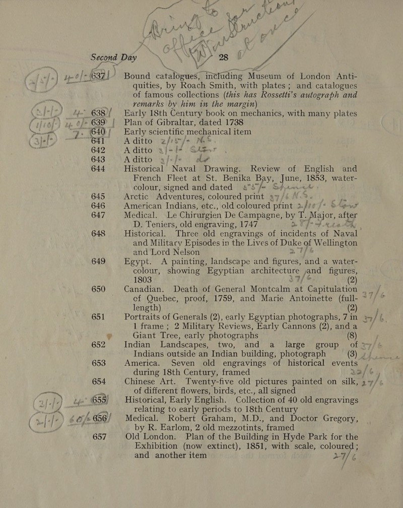 649 650 od fh d Ww thot Wit at a8 Pay j A} b 0 fia : Ke ye . é i * my A . tN f ) i} ‘ : ¥ ¢ A\S Ky . / Soe fend kK 5 gf ff \) tL MS } A Bound tatalor weet Gneluding Diesen of London Anti- quities, by Roach Smith, with plates; and catalogues of famous collections (this has Rossetti’ s autograph and remarks bv him in the margin) Early 18th Century book on mechanics, with many plates Plan of Gibraltar, dated 1738 Early scientific mechanical item Aditto a/rs/+ NS A ditto af=f+. GAger A ditto «2 /«/: oh Historical Naval Drawing. Review of English and French Fleet at St. Benika Bay, dee ee water- colour, signed and dated aS /= S#~ Arctic Adventures, coloured print sy/é .%. ie American Indians, etc., old coloured print > . Medical. Le Chirurgien De Campagne, by 1. aor, after D. Teniers, old engraving, 1747 Historical. Three old engravings of ouden es of Neva and Military Episodes in the Lives of Duke of Wellington and Lord Nelson Egypt. A painting, landscape and Aeuredl and a water- colour, showing Egyptian gps a jand figures, 1803 / (2) ef Quebec, proof, 1759, and Marie Antoinette (full- length) (2) Portraits of Generals (2), early Egyptian photographs, 7 in 1 frame ; 2 Military Reviews, Early Cannons (2), anda Giant Tree, early photographs (8) America. Seven old engravings of historical events of different flowers, birds, etc., all signed Historical, Early English. Collection of 40 old engravings relating to early periods to 18th Century Medical. Robert Graham, M.D., and Doctor Gregory, by R. Earlom, 2 old mezzotints, framed Old London. Plan of the Building in Hyde Park for the Exhibition (now extinct), 1851, with scale, colous and another item * 76