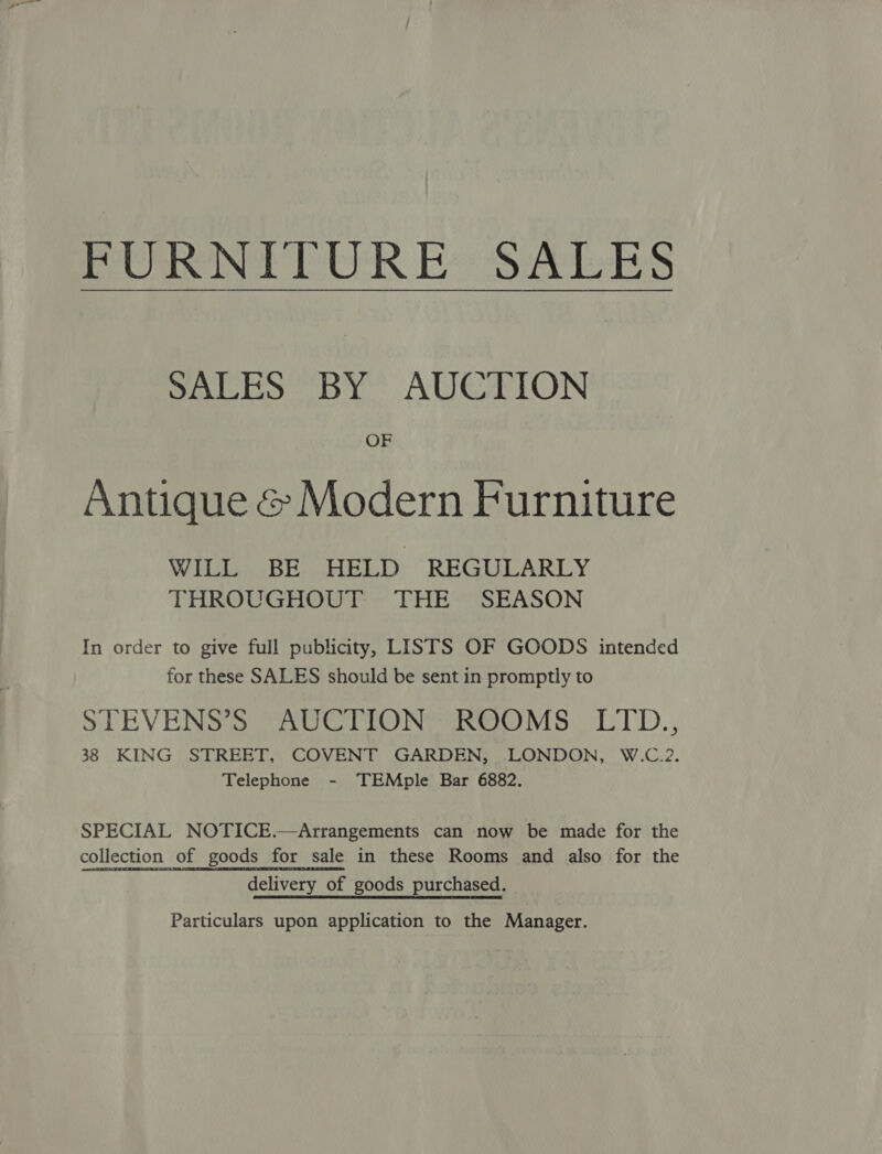 PeC genet Gk Re Sisal SALES BY” AUCTION OF Antique &amp; Modern Furniture WILL BE HELD REGULARLY THROUGHOUT THE SEASON In order to give full publicity, LISTS OF GOODS intended for these SALES should be sent in promptly to STEVENS 3 eaUe MON aROOMsS U1'D.; 38 KING STREET, COVENT GARDEN, LONDON, W.C.2. Telephone - TEMple Bar 6882. SPECIAL NOTICE.—Arrangements can now be made for the collection of goods for sale in these Rooms and also for the delivery of goods purchased. Particulars upon application to the Manager.