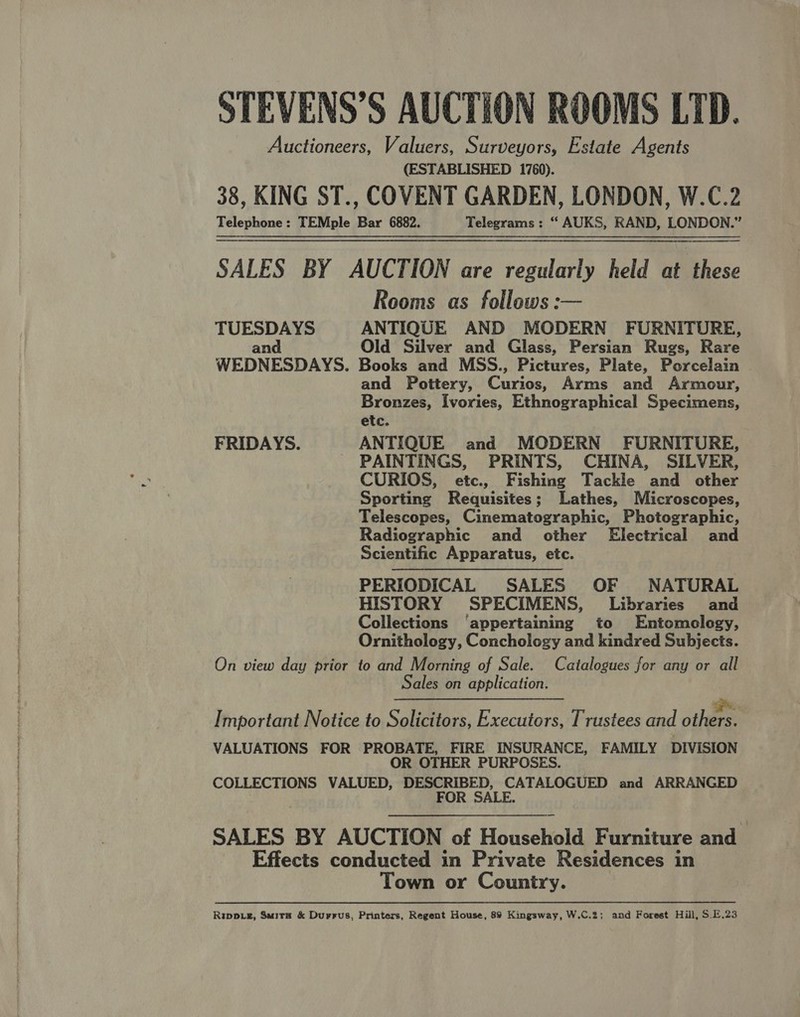 Auctioneers, Valuers, Surveyors, Estate Agents (ESTABLISHED 1760). 38, KING ST., COVENT GARDEN, LONDON, W.C.2 Telephone: TEMple Bar 6882. Telegrams: “ AUKS, RAND, LONDON.” SALES BY AUCTION are regularly held at these Rooms as follows: TUESDAYS ANTIQUE AND MODERN FURNITURE, and Old Silver and Glass, Persian Rugs, Rare WEDNESDAYS. Books and MSS., Pictures, Plate, Porcelain and Pottery, Curios Arms and Armour, Bronzes, Ivories, Ethnographical Specimens, etc. FRIDAYS. ANTIQUE and MODERN FURNITURE, PAINTINGS, PRINTS, CHINA, SILVER, CURIOS, etc., Fishing Tackle and other Sporting Requisites; Lathes, Microscopes, Telescopes, Cinematographic, Photographic, Radiographic and other Electrical and Scientific Apparatus, etc. PERIODICAL SALES OF NATURAL HISTORY SPECIMENS, Libraries and Collections ‘appertaining to Entomology, Ornithology, Conchology and kindred Subjects. On view day prior to and Morning of Sale. Catalogues for any or all Sales on application.   ness Cee i: Important Notice to Solicitors, Executors, Trustees and others. VALUATIONS FOR PROBATE, FIRE INSURANCE, FAMILY DIVISION OR OTHER PURPOSES. COLLECTIONS VALUED, DESCRIBED, CATALOGUED and ARRANGED FOR SALE. SALES BY AUCTION of Household Furniture and Effects conducted in Private Residences in Town or Country.