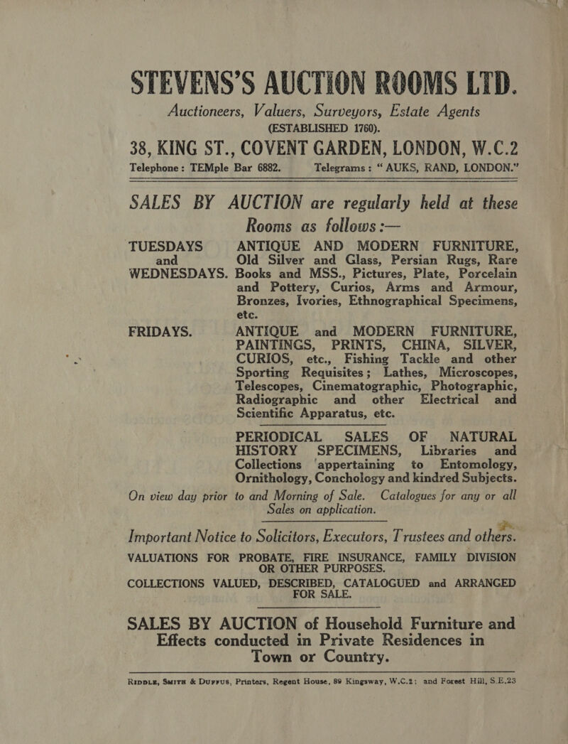 Auctioneers, Valuers, Surveyors, Estate Agents (ESTABLISHED 1760). 38, KING ST., COVENT GARDEN, LONDON, W.C.2 Telephone: TEMple Bar 6882. Telegrams : “ AUKS, RAND, LONDON.” SALES BY AUCTION are regularly held at these Rooms as follows: TUESDAYS ANTIQUE AND MODERN FURNITURE, and Old Silver and Glass, Persian Rugs, Rare WEDNESDAYS. Books and MSS., Pictures, Plate, Porcelain and Pottery, Curse Arms and Armour, Bronzes, Ivories, Ethnographical Specimens, etc. FRIDAYS. ANTIQUE and MODERN FURNITURE, - PAINTINGS, PRINTS, CHINA, SILVER, CURIOS, etc., Fishing Tackle and other Sporting Requisites; Lathes, Microscopes, Telescopes, Cinematographic, Photographic, Radiographic and other Electrical and Scientific Apparatus, etc. PERIODICAL SALES OF NATURAL HISTORY SPECIMENS, Libraries and Collections ‘appertaining to Entomology, Ornithology, Conchology and kindred Subjects. On view day prior to and Morning of Sale. Catalogues for any or all Sales on application.  Ro. Sr. gph Important Notice to Solicitors, Executors, Trustees and others. VALUATIONS FOR PROBATE, FIRE INSURANCE, FAMILY DIVISION OR OTHER PURPOSES. COLLECTIONS VALUED, DESCRIBED, CATALOGUED and ARRANGED FOR SALE. SALES BY AUCTION of Household Furniture and Effects conducted in Private Residences in Town or Country.