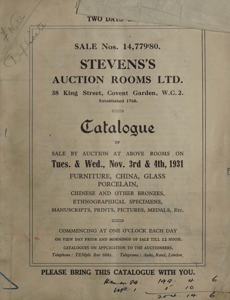 / ( ‘&lt;&lt; . TWO Dares al,  SALE Nos. 14,779/80. STEVENSS AUCTION ROOMS LTD. 38 King Street, Covent Garden, W.C.2. Established 1760. i ——s- Catalogue SALE BY AUCTION AT ABOVE ROOMS ON Tues. &amp; Wed., Nov. 3rd &amp; 4th, 1931 FURNITURE, CHINA, GLASS PORCELAIN, CHINESE AND OTHER BRONZES, ETHNOGRAPHICAL SPECIMENS, MANUSCRIPTS, PRINTS, PICTURES, MEDALS, Etc. ae COMMENCING AT ONE O’CLOCK EACH DAY Ws ON VIEW DAY PRIOR AND MORNINGS OF SALE TILL I2 NOON. CATALOGUES ON APPLICATION TO THE AUCTIONEERS. Telephone: TEMple Bar 6882. Telegrams: Auks, Rand, London, PLEASE BRING THIS CATALOGUE WITH YOU. PR. - 1A G - mf 6 wn © a  