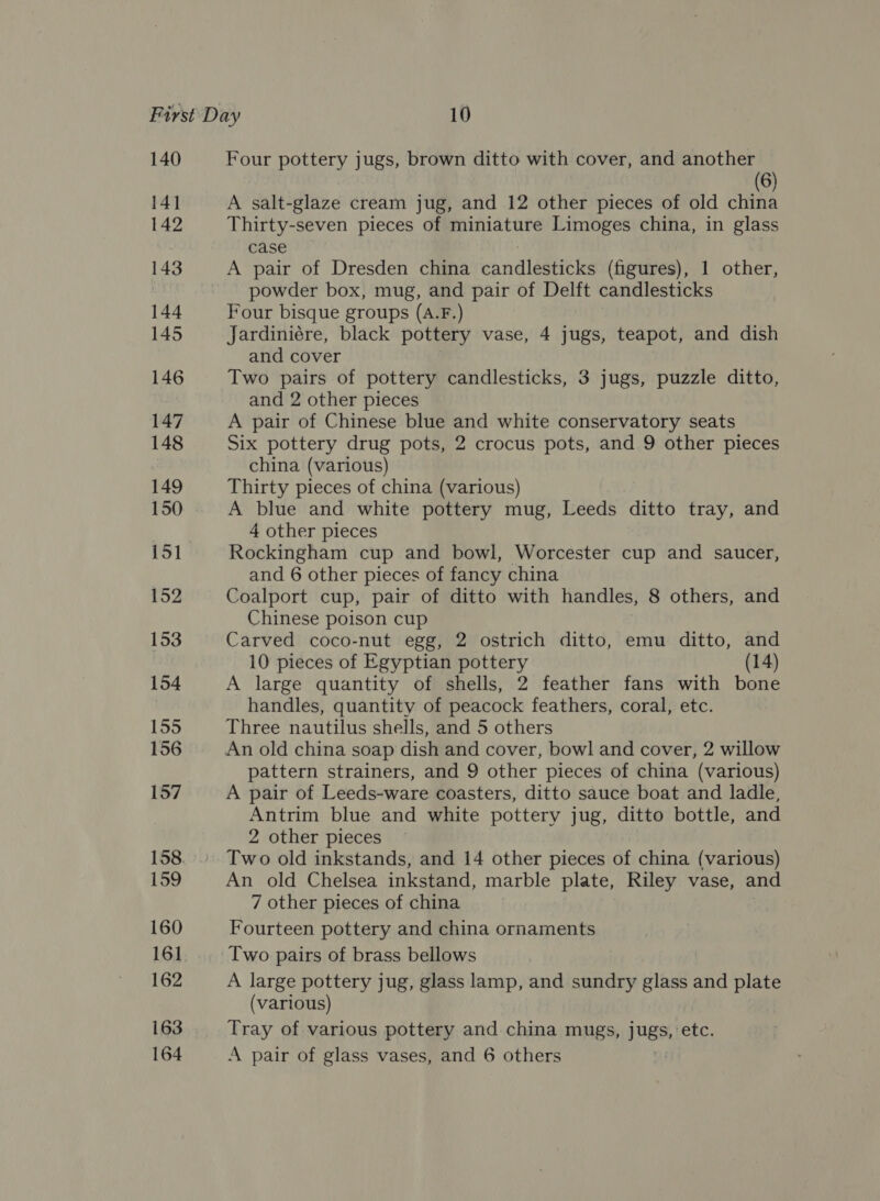 140 141 142 143 144 145 146 147 148 149 150 151 152 153 154 155 156 157 158. 159 160 162 163 Four pottery jugs, brown ditto with cover, and another (6) A salt-glaze cream jug, and 12 other pieces of old china Thirty-seven pieces of miniature Limoges china, in glass case A pair of Dresden china candlesticks (figures), 1 other, powder box, mug, and pair of Delft candlesticks Four bisque groups (A.F.) Jardiniére, black pottery vase, 4 jugs, teapot, and dish and cover Two pairs of pottery candlesticks, 3 jugs, puzzle ditto, and 2 other pieces A pair of Chinese blue and white conservatory seats Six pottery drug pots, 2 crocus pots, and 9 other pieces china (various) Thirty pieces of china (various) A blue and white pottery mug, Leeds ditto tray, and 4 other pieces Rockingham cup and bowl, Worcester cup and saucer, and 6 other pieces of fancy china Coalport cup, pair of ditto with handles, 8 others, and Chinese poison cup Carved coco-nut egg, 2 ostrich ditto, emu ditto, and 10 pieces of Egyptian pottery (14) A large quantity of shells, 2 feather fans with bone handles, quantity of peacock feathers, coral, etc. Three nautilus shells, and 5 others An old china soap dish and cover, bowl and cover, 2 willow pattern strainers, and 9 other pieces of china (various) A pair of Leeds-ware coasters, ditto sauce boat and ladle, Antrim blue and white pottery jug, ditto bottle, and 2 other pieces Two old inkstands, and 14 other pieces of china (various) An old Chelsea inkstand, marble plate, Riley vase, and 7 other pieces of china Fourteen pottery and china ornaments A large pottery jug, glass lamp, and sundry glass and plate (various) Tray of various pottery and china mugs, Jugs, féfc.