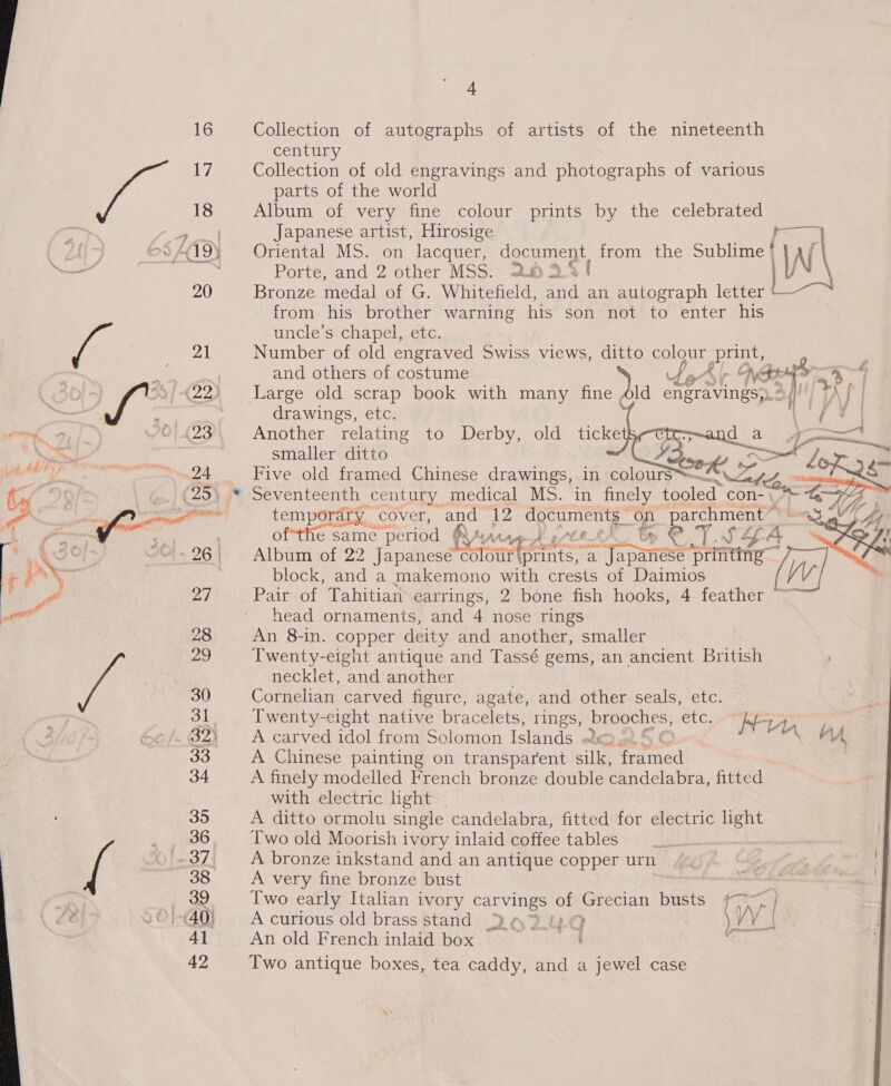 4 16 Collection of autographs of artists of the nineteenth century 1, Collection of old engravings and photographs of various parts of the world 18 Album of very fine colour prints by the celebrated Buen Japanese artist, Hirosige © OHI9¥ Oriental MS. on lacquer, document from the Sublime | al ‘ Porte, and 2 other MSS. 2.8 3.4 / hoe 20 Bronze medal of G. Whitefield, and an autograph letter from his brother warning his son not to enter his    uncle’s chapel, etc. 21 Number of old engraved Swiss views, ditto Cas a and others of costume WS or    ~) 7 9/422) Large old scrap book with many fine Ald engravings>. of TA | | drawings, etc. j (23 Another relating to Derby, old ticke | smaller ditto _. ~_24 Five old framed Chinese Ae in colours™ tor .. (25) © Seventeenth century medical MS. in finely anes Bia ee ee temporary cover, and” ng 6 eae a ms) parchment ~ ofthe same ‘period has ete &amp; A &amp; &amp; aT. J aA, i a3 4  A “'~26\ | Album of 22 Japanese Jia pte “a a apaneee ‘printing block, and a makemono with crests of Daimios 27 Pair of Tahitian earrings, 2 bone fish hooks, 4 feather ™ head ornaments, and 4 nose rings 28 An 8-in. copper deity and another, smaller 29 Twenty-eight antique and Tassé gems, an ancient British neckiet, and another 30 Cornelian carved figure, agate, and other seals, etc. 31. Twenty-eight native bracelets, rings, brooches, EtG; Nev ze »f. G2) A carved idol from Solomon ‘Grau ott), cot D,o0riyl ahs, lA 33 A Chinese painting on transparent silk, framed 34 A finely modelled French bronze double candelabra, fitted with electric light. 35 A ditto ormolu single candelabra, fitted for electric Rhy j gnss Two old Moorish ivory inlaid coffee tables © -37, A bronze inkstand and an antique copper urn 38 A very fine bronze bust ., 89. Two early Italian ivory carvings of Grecian busts {~ | 8 © }-(40} A curious old brass stand 262.40 VV | 4] An old French inlaid box 4