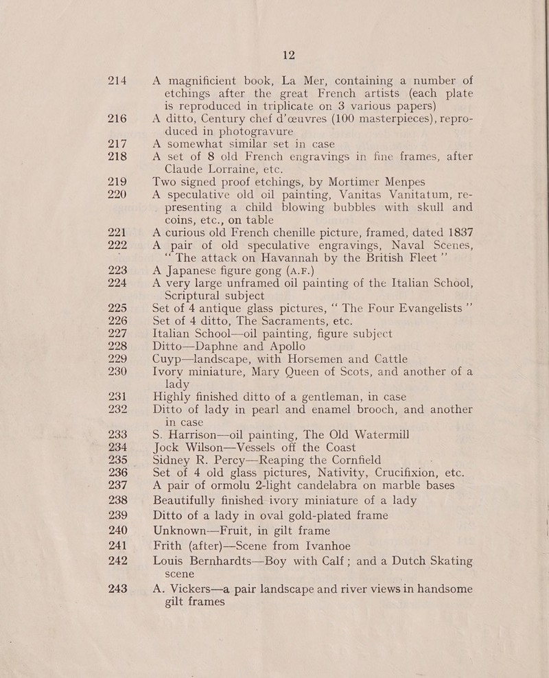 216 ZAG 218 219 220 221 222 223 224 225 226 228 229 230 231 232 233 234 235 236 237 238 239 240 241 242 243 12 A magnificient book, La Mer, containing a number of etchings after the great French artists (each plate is reproduced in triplicate on 3 various papers) A ditto, Century chef d’ceuvres (100 masterpieces), repro- duced in photogravure A somewhat similar set In case A set of 8 old French engravings in fine frames, after Claude Lorraine, etc. Two signed proof etchings, by Mortimer Menpes A speculative old oil painting, Vanitas Vanitatum, re- presenting a child blowing bubbles with skull and coins, etc., on table A curious old French chenille picture, framed, dated 1837 A pair of old speculative engravings, Naval Scenes, “The attack on Havannah by the British Fleet ” A Japanese figure gong (A.F.) A very large unframed oil painting of the Italian School, Scriptural subject Set of 4 antique glass pictures, ““ The Four Evangelists ”’ Set of 4 ditto, The Sacraments, etc. Italian School—oil painting, figure subject Ditto—Daphne and Apollo Cuyp—landscape, with Horsemen and Cattle Ivory miniature, Mary Queen of Scots, and another of a lady Highly finished ditto of a gentleman, in case Ditto of lady in pearl and enamel brooch, and another in case S. Harrison—oil painting, The Old Watermill Jock Wilson—Vessels off the Coast Sidney Rk. Percy—Reaping the Cornfield Set of 4 old glass pictures, Nativity, Crucifixion, etc. A pair of ormolu 2-light candelabra on marble bases Ditto of a lady in oval gold-plated frame Unknown—Fruit, in gilt frame Frith (after)—Scene from Ivanhoe Louis Bernhardts—Boy with Calf; and a Dutch Skating scene A. Vickers—a pair landscape and river views in handsome gilt frames