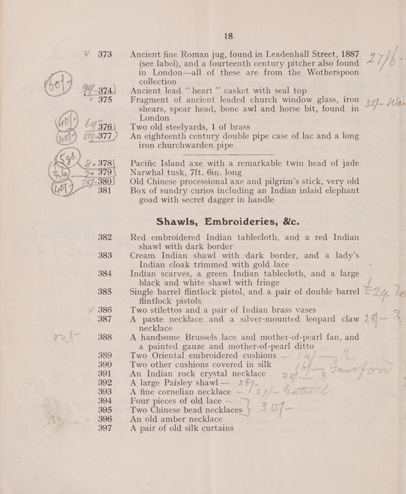 V 373 Fist ie 1 “] &amp; fs? \ Cf 374 ¥ 375 (G0) 6/376 | £ |) AZ 378 \ Se art -380 | _ 381  382 383 384 385 /Y 386 387 388 389 390 391 392 393 394 395 396 397 18 Ancient fine Roman jug, found in Leadenhall Street, 1887 (see label), and a fourteenth century pitcher also found in London—all of these are from the Wotherspoon collection | Ancient lead “‘heart ’’ casket with seal top Fragment of ancient leaded church window glass, iron shears, spear head, bone awl and horse bit, found in London Two old steelyards, 1 of brass An eighteenth century double pipe case of lac and a long iron churchwarden pipe Pacific Island axe with a remarkable twin head of jade Narwhal tusk, 7ft. 6in. long Old Chinese processional axe and pilgrim’s stick, very old Box of sundry curios including an Indian inlaid elephant goad with secret dagger in handle  Shawls, Embroideries, &amp;c. Red embroidered Indian tablecloth, and a red Indian shawl with dark border Cream Indian shawl with dark border, Indian cloak trimmed with gold lace Indian scarves, a green Indian tablecloth, and a large black and white shawl with fringe and a lady’s flintlock pistols Two stilettos and a pair of Indian brass vases necklace A handsome Brussels lace and mother-of-pearl fan, and a painted gauze and mother-of-pearl ditto Two Oriental embroidered cushions | Two other cushions covered in silk An Indian rock crystal necklace A large Paisley shawl— 2% A fine cornelian necklace ! | Fourypieces of oldelace=s 740 Uo, Two Chinese bead necklaces } YU /— An old amber necklace A pair of old silk curtains 3.9 - a ~ = aig BNE i LL co Peat 4 ——) pe).