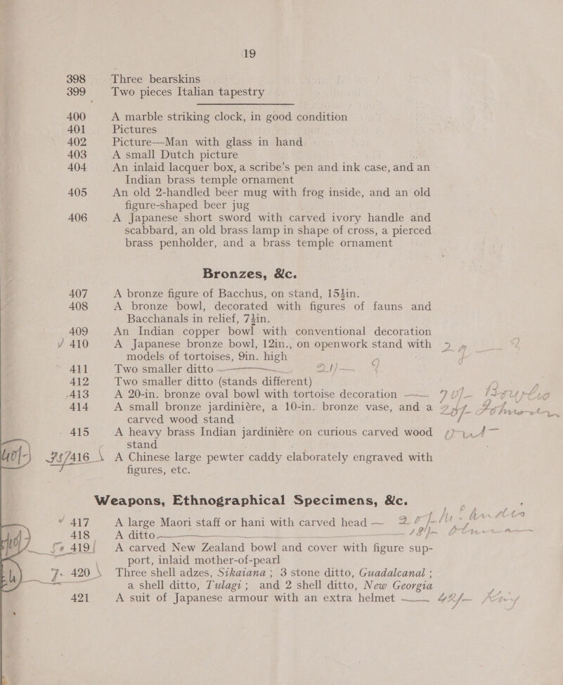 ~ } 398 400 A401 A402 403 404 405 406 407 408 409 Al} 412 A138 414 415 421 19 Three bearskins Two pieces Italian tapestry A marble striking clock, in good condition Pictures Picture—Man with glass in Bands. : A small Dutch picture An inlaid lacquer box, a scribe’s pen and ink case, and an Indian brass temple ornament An old 2-handled beer mug with frog inside, and an old figure-shaped beer jug A Japanese short sword with carved ivory haar and scabbard, an old brass lamp in shape of cross, a pierced brass penholder, and a brass temple ornament Bronzes, &amp;c. A bronze figure of Bacchus, on stand, 154in. A bronze bowl, decorated with figures of fauns and Bacchanals in relief, 74in. An Indian copper bowl with conventional decoration A Japanese bronze bowl, 12in., on openwork stand with &gt; » models of tortoises, 9in. high 3 o ie Two smaller ditto 2t}— Two smaller ditto (stands different)  A small bronze jardiniére, a 10-in. bronze vase, and a +4. ZH, ig carved wood stand —U O frvte A heavy brass Indian jardiniére c on- curious carved aeied iA } stand \ A Chinese large pewter caddy elaborately engraved with figures, etc. Weapons, Ethnographical Specimens, Mc. A large Maori staff or hani with carved head ~ 4? }- (ey A ditto —————__—. /8']- A carved New Zealand. bowl and cover with figure sup- port, inlaid mother-of-pearl a shell ditto, Tulagi; and 2 shell ditto, New Georgia A suit of Japanese armour with an extra helmet — 4X/~