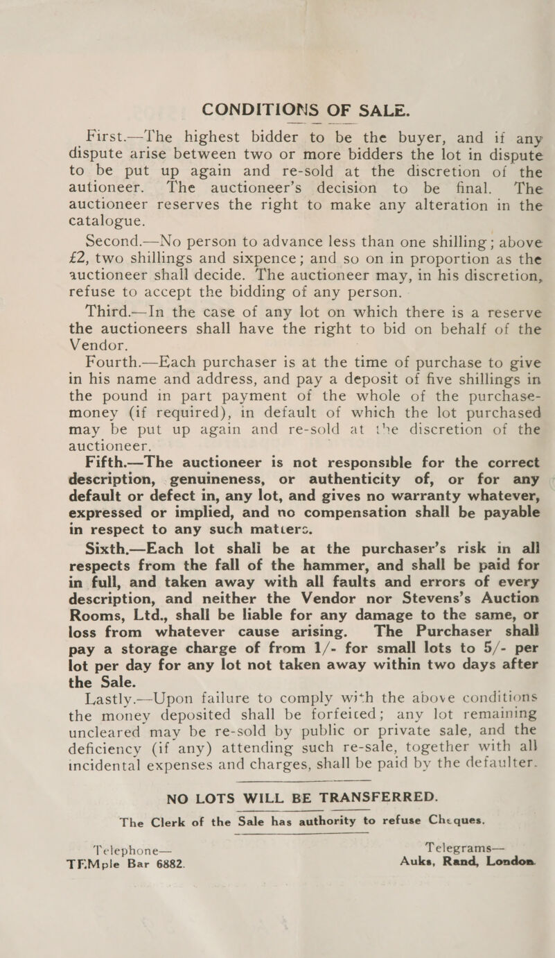 CONDITIONS OF SALE. First—The highest bidder to be the buyer, and if any dispute arise between two or more bidders the lot in dispute to be put up again and re-sold at the discretion of the autioneer. The auctioneer’s decision to be final. The auctioneer reserves the right to make any alteration in the catalogue. second.—No person to advance less than one shilling ; above £2, two shillings and sixpence; and so on in proportion as the auctioneer shall decide. The auctioneer may, in his discretion, refuse to accept the bidding of any person. Third.—In the case of any lot on which there is a reserve the auctioneers shall have the right to bid on behalf of the Vendor. Fourth.—Each purchaser is at the time of purchase to give in his name and address, and pay a deposit of five shillings in the pound in part payment of the whole of the purchase- money (if required), in default of which the lot purchased may be put up again and re-sold at the discretion of the auctioneer. | Fifth.—The auctioneer is not responsible for the correct description, .genuineness, or authenticity of, or for any default or defect in, any lot, and gives no warranty whatever, expressed or implied, and no compensation shall be payable in respect to any such matiers. Sixth.—Each lot shali be at the purchaser’s risk in all respects from the fall of the hammer, and shall be paid for in full, and taken away with all faults and errors of every description, and neither the Vendor nor Stevens’s Auction Rooms, Ltd., shall be liable for any damage to the same, or loss from whatever cause arising. The Purchaser shall pay a storage charge of from 1/- for small lots to 5/- per lot per day for any lot not taken away within two days after the Sale. Lastly—Upon failure to comply with the above conditions the money deposited shall be forfeiced; any lot remaining uncleared may be re-sold by public or private sale, and the deficiency (if any) attending such re-sale, together with all incidental expenses and charges, shall be paid by the defaulter. NO LOTS WILL BE TRANSFERRED. The Clerk of the Sale has authority to refuse Cheques.   Telephone— Telegrams— TEMple Bar 6882. Auks, Rand, London.